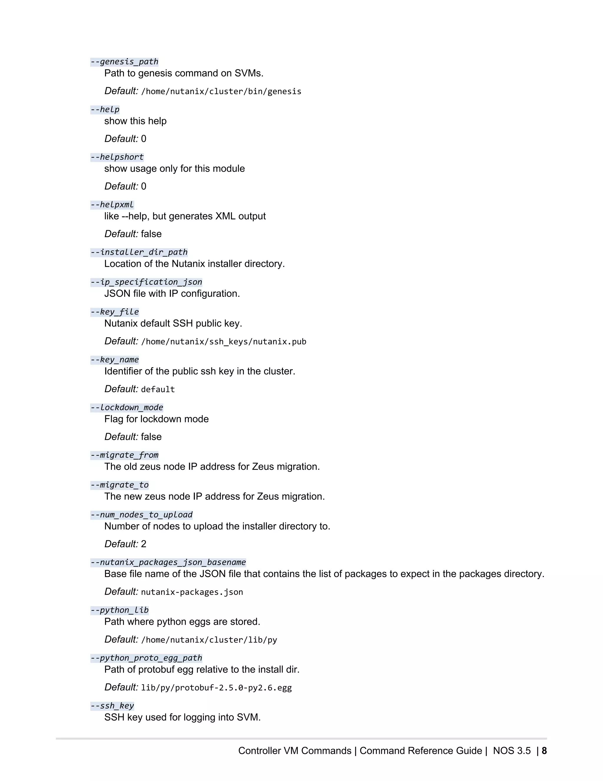 Controller VM Commands | Command Reference Guide | NOS 3.5 | 8
--genesis_path
Path to genesis command on SVMs.
Default: /home/nutanix/cluster/bin/genesis
--help
show this help
Default: 0
--helpshort
show usage only for this module
Default: 0
--helpxml
like --help, but generates XML output
Default: false
--installer_dir_path
Location of the Nutanix installer directory.
--ip_specification_json
JSON file with IP configuration.
--key_file
Nutanix default SSH public key.
Default: /home/nutanix/ssh_keys/nutanix.pub
--key_name
Identifier of the public ssh key in the cluster.
Default: default
--lockdown_mode
Flag for lockdown mode
Default: false
--migrate_from
The old zeus node IP address for Zeus migration.
--migrate_to
The new zeus node IP address for Zeus migration.
--num_nodes_to_upload
Number of nodes to upload the installer directory to.
Default: 2
--nutanix_packages_json_basename
Base file name of the JSON file that contains the list of packages to expect in the packages directory.
Default: nutanix-packages.json
--python_lib
Path where python eggs are stored.
Default: /home/nutanix/cluster/lib/py
--python_proto_egg_path
Path of protobuf egg relative to the install dir.
Default: lib/py/protobuf-2.5.0-py2.6.egg
--ssh_key
SSH key used for logging into SVM.
 