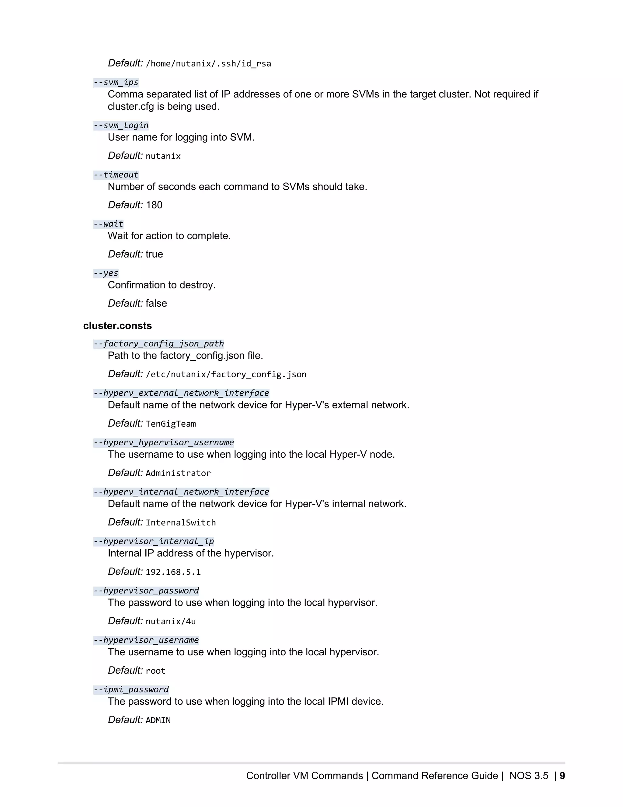 Controller VM Commands | Command Reference Guide | NOS 3.5 | 9
Default: /home/nutanix/.ssh/id_rsa
--svm_ips
Comma separated list of IP addresses of one or more SVMs in the target cluster. Not required if
cluster.cfg is being used.
--svm_login
User name for logging into SVM.
Default: nutanix
--timeout
Number of seconds each command to SVMs should take.
Default: 180
--wait
Wait for action to complete.
Default: true
--yes
Confirmation to destroy.
Default: false
cluster.consts
--factory_config_json_path
Path to the factory_config.json file.
Default: /etc/nutanix/factory_config.json
--hyperv_external_network_interface
Default name of the network device for Hyper-V's external network.
Default: TenGigTeam
--hyperv_hypervisor_username
The username to use when logging into the local Hyper-V node.
Default: Administrator
--hyperv_internal_network_interface
Default name of the network device for Hyper-V's internal network.
Default: InternalSwitch
--hypervisor_internal_ip
Internal IP address of the hypervisor.
Default: 192.168.5.1
--hypervisor_password
The password to use when logging into the local hypervisor.
Default: nutanix/4u
--hypervisor_username
The username to use when logging into the local hypervisor.
Default: root
--ipmi_password
The password to use when logging into the local IPMI device.
Default: ADMIN
 