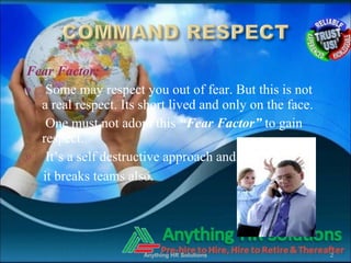Fear Factor:
o Some may respect you out of fear. But this is not
a real respect. Its short lived and only on the face.
o One must not adopt this “Fear Factor” to gain
respect.
o It’s a self destructive approach and
it breaks teams also.
Anything HR Solutions 2
 