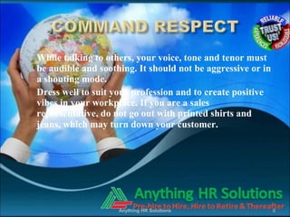 6. While talking to others, your voice, tone and tenor must
be audible and soothing. It should not be aggressive or in
a shouting mode.
7. Dress well to suit your profession and to create positive
vibes in your workplace. If you are a sales
representative, do not go out with printed shirts and
jeans, which may turn down your customer.
Anything HR Solutions 6
 