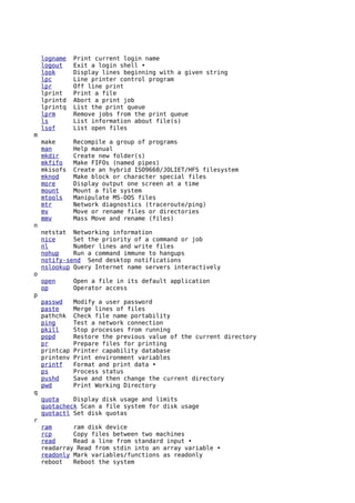 logname    Print current login name
    logout     Exit a login shell •
    look       Display lines beginning with a given string
    lpc        Line printer control program
    lpr        Off line print
    lprint     Print a file
    lprintd    Abort a print job
    lprintq    List the print queue
    lprm       Remove jobs from the print queue
    ls         List information about file(s)
    lsof       List open files
m
    make       Recompile a group of programs
    man        Help manual
    mkdir      Create new folder(s)
    mkfifo     Make FIFOs (named pipes)
    mkisofs    Create an hybrid ISO9660/JOLIET/HFS filesystem
    mknod      Make block or character special files
    more       Display output one screen at a time
    mount      Mount a file system
    mtools     Manipulate MS-DOS files
    mtr        Network diagnostics (traceroute/ping)
    mv         Move or rename files or directories
    mmv        Mass Move and rename (files)
n
    netstat Networking information
    nice     Set the priority of a command or job
    nl       Number lines and write files
    nohup    Run a command immune to hangups
    notify-send Send desktop notifications
    nslookup Query Internet name servers interactively
o
    open       Open a file in its default application
    op         Operator access
p
    passwd     Modify a user password
    paste      Merge lines of files
    pathchk    Check file name portability
    ping       Test a network connection
    pkill      Stop processes from running
    popd       Restore the previous value of the current directory
    pr         Prepare files for printing
    printcap   Printer capability database
    printenv   Print environment variables
    printf     Format and print data •
    ps         Process status
    pushd      Save and then change the current directory
    pwd        Print Working Directory
q
    quota    Display disk usage and limits
    quotacheck Scan a file system for disk usage
    quotactl Set disk quotas
r
    ram      ram disk device
    rcp      Copy files between two machines
    read     Read a line from standard input •
    readarray Read from stdin into an array variable •
    readonly Mark variables/functions as readonly
    reboot   Reboot the system
 