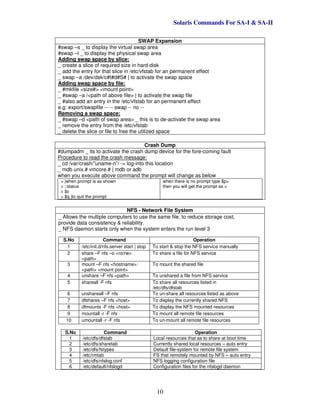 Solaris Commands For SA-I & SA-II
10
SWAP Expansion
#swap –s _ to display the virtual swap area
#swap –l _ to display the physical swap area
Adding swap space by slice:
_ create a slice of required size in hard-disk
_ add the entry for that slice in /etc/vfstab for an permanent effect
_ swap –a /dev/dsk/c#t#d#S# | to activate the swap space
Adding swap space by file:
_ #mkfile <size#> <mount point>
_ #swap –a /<path of above file> | to activate the swap file
_ #also add an entry in the /etc/vfstab for an permanent effect
e.g: export/swapfile -- -- swap -- no --
Removing a swap space:
_ #swap –d <path of swap area> _ this is to de-activate the swap area
_ remove the entry from the /etc/vfstab
_ delete the slice or file to free the utilized space
Crash Dump
#dumpadm _ its to activate the crash dump device for the fore-coming fault
Procedure to read the crash message:
_ cd /var/crash/”uname-n”/ -> log-into this location
_ mdb unix.# vmcore.# | mdb or adb
when you execute above command the prompt will change as below
> |when prompt is as shown
> ::status
> $c
> $q |to quit the prompt
when there is no prompt type $p>
then you will get the prompt as >
NFS - Network File System
_ Allows the multiple computers to use the same file, to reduce storage cost,
provide data consistency & reliability.
_ NFS daemon starts only when the system enters the run level 3
S.No Command Operation
1 /etc/init.d/nfs.server start | stop To start & stop the NFS service manually
2 share –F nfs –o <ro/rw>
<path>
To share a file for NFS service
3 mount –F nfs <hostname>:
<path> <mount point>
To mount the shared file
4 unshare –F nfs <path> To unshared a file from NFS service
5 shareall -F nfs To share all resources listed in
/etc/dfs/dfstab
6 unshareall –F nfs To un-share all resources listed as above
7 dfshares –F nfs <host> To display the currently shared NFS
8 dfmounts -F nfs <host> To display the NFS mounted resources
9 mountall -r -F nfs To mount all remote file resources
10 umountall -r -F nfs To un-mount all remote file resources
S.No Command Operation
1 /etc/dfs/dfstab Local resources that as to share at boot time
2 /etc/dfs/sharetab Currently shared local resources – auto entry
3 /etc/dfs/fstypes Default file-system for remote file system
4 /etc/rmtab FS that remotely mounted by NFS – auto entry
5 /etc/dfs/nfslog.conf NFS logging configuration file
6 /etc/default/nfslogd Configuration files for the nfslogd daemon
 