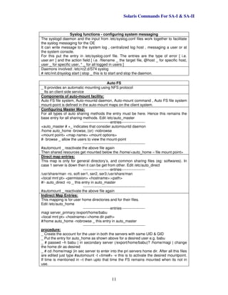 Solaris Commands For SA-I & SA-II
11
Syslog functions - configuring system messaging
The syslogd daemon and the input from /etc/syslog.conf files work together to facilitate
the syslog messaging for the OE
It can write message to the system log , centralized log host , messaging a user or at
the system console.
For this put the entry in /etc/syslog.conf file. The entries are the type of error [ i.e.
user.err ] and the action field [ i.e. /filename _ the target file, @host _ for specific host,
user _ for specific user, * _ for all logged in users ]
Daemons involved: /etc/rc2.d/S74 syslog
# /etc/init.d/syslog start | stop _ this is to start and stop the daemon.
Auto FS
_ It provides an automatic mounting using NFS protocol
_ Its an client side service
Components of auto-mount facility:
Auto FS file system, Auto-mountd daemon, Auto-mount command , Auto FS file system
mount-point is defined in the auto-mount maps on the client system.
Configuring Master Map:
For all types of auto sharing methods the entry must be here. Hence this remains the
base entry for all sharing methods. Edit /etc/auto_master
----------------------entries-------------------
+auto_master # +_ indicates that consider automountd daemon
/home auto_home -browse, (or) -nobrowse
<mount point> <map name> <mount options>
#- browse _ allow the users to view the mount-point
--------------------------------------------------
#automount _ reactivate the above file again
Then shared resources get mounted below the /home/<auto_home – file mount point>
Direct map entries:
This map is only for general directory’s, and common sharing files (eg: softwares). In
case 1 server is down then it can be get from other. Edit /etc/auto_direct
----------------------entries-------------------
/usr/share/man -ro, soft ser1, ser2, ser3:/usr/share/man
<local mnt pt> <permission> <hostname>:<path>
#/- auto_direct -ro _ this entry in auto_master
--------------------------------------------------
#automount _ reactivate the above file again
Indirect Map Entries:
This mapping is for user home directories and for their files.
Edit /etc/auto_home
----------------------entries-------------------
magi server_primary:/export/home/babu
<local mnt pt> <hostname>:<home dir path>
#/home auto_home -nobrowse _ this entry in auto_master
--------------------------------------------------
procedure:
_ Create the account for the user in both the servers with same UID & GID
_ Put the entry for auto_home as shown above for a desired user e.g. babu
_ # passwd –h babu | in secondary server (/export/home/babu)? /home/magi | change
the home dir as desired
_ # cd /home/magi |in sec server to enter into the pri servers home dir. After all this files
are edited just type #automount -t <time#> -v this is to activate the desired mountpoint.
If time is mentioned in –t then upto that time the FS remains mounted when its not in
use.
 
