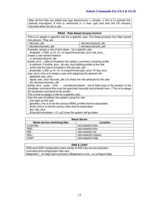 Solaris Commands For SA-I & SA-II
12
After all this files are edited just type #automount -t <time#> -v this is to activate the
desired mountpoint. If time is mentioned in –t then upto that time the FS remains
mounted when its not in use.
RBAC - Role Based Access Control
This is to assign a specific role for a specific user. For these process four files comes
into picture. They are
/etc/user_attr /etc/security/prof_attr
/etc/security/exec_attr /etc/security/auth_attr
Example: assign a role of shut down , for a specific user
_ #roleadd –u 500 –g 10 –m –d /export/home/role_shut role_shut _
create a role named roleshut
_ vi /etc/security/prof_attr
profile_shut ::: able to shutdown the system_comment: |creating profile
_ # rolemod -P profile_shut , all role_shut |adding profile to the role
_ verify that the role is included in the etc/user_attr
_ #useradd -u 200 -g 10 –m –d /export/home/user_shut –R role_shut
user_shut | this is to create a user and assigning the desired role
_ #passwd user_shut
_ #grep user_shut /etc/user_attr | to check the role attribute for the user
_ #vi /etc/security/exec_attr
profile_shut : suser : cmd : : : /usr/sbin/shutdown : uid=0 |bold area is the location of the
shutdown command this must be searched manually and entered here. | This is to assign
the shutdown command to the profile.
This is how to assign a role for a specific user .
How the user shutdown the system using this role:
_ first login as the user
_ $profiles | this is to list the various RBAC profiles that he associated
_ $role | this is to list the various roles that he associated
_ $su role_shut
_ $/usr/sbin/shutdown –i 5 –g 0 |now the system will go down
Name Server
Name service switching files Location
Local files /etc/nsswitch.files
DNS /etc/nsswitch.dns
NIS /etc/nsswitch.nis
NIS+ /etc/nsswitch.nisplus
LDAP /etc/nsswitch.ldap
DNS & LDAP
DNS and LDAP configuration were similar to NIS only service activation
command and configuration files vary.
#ldapclient _ for ldap client activation |#ldapclient uninit_ un-configure ldap.
 