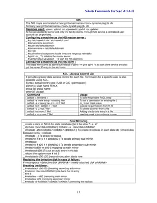 Solaris Commands For SA-I & SA-II
13
NIS
The NIS maps are located at /var/yp/domainname/<host>.byname.pag |& .dir
Similarly /var/yp/domainname/<host>.byaddr.pag |& .dir
Daemons used: ypserv, ypbind, rpc.yppasswdd, ypxfrd, rpc.updated
All five are utilized by server and only first two by clients. Through NIS service a centralized user-
account can be provided.
Configuring a machine as the NIS master server :
_ #cp /etc/nsswitch.nis / etc/nsswitch.conf
_ #domainname accel.com
_ #touch /etc/defaultdomain
_ #domainname > /etc/defaultdomain
_ #cd /etc
_ #touch ethers bootparams locale timezone netgroup netmasks
_ #ypinit -m _ To initialize the master server
_ #/usr/lib/netsvc/yp/ypstart _ To start the NIS daemons
Configuring a machine as the NIS client :
The steps were same as above but instead of ypinit –m give ypinit –c to start client service and also
put the server IP entry in the /etc/hosts.
ACL - Access Control List
It provides greater data access control for each file. Permission for a specific user is also
possible using ACL.
Syntax: setfacl {entry type : UID or GID : permission }
owner [u] user name R,W,X
group [g] group name
other [o] uid/gid
Command Usage
getfacl < file name > To see the present FACL entry
setfacl –s <new entry> <existing file>
setfacl –s u::rwx,g::rw-,o::r--,m:7 file1
To set a permission for existing file |
m_ to set mask value
getfacl file1 | setfacl –f – file2 Copies file permission from f1-f2
setfacl –d u:root:7 file1 To delete an entry from a file
setfacl –m u:root:7 file1 Adding one by one entry in a file
setfacl -r -m u:user:7 file1 rewrites mask in accordance to user
Root Mirroring
_ create a slice of 50mb for state database ||let it be slice 7 i.e. s7
_ #prtvtoc /dev/rdsk/c0t0d0s2 | fmthard –s - /dev/rdsk/c#t#d0s2
_ #metadb -afc3 c0t0d0s7 c0t#d0s7 c#t#d0s7 || To create 3 replicas in each state db | 3 hard-disk
because (n/2)+1 replicas
_ #metadb -i ||To check for status
_ #metainit -f d10 1 1 c0t0d0s0 ||To create primary sub-mirror
_ #metastat
_ #metainit -f d20 1 1 c0t#d0s0 ||To create secondary sub-mirror
_ #metainit d50 -m d10 || mapping to main mirror
_ #metaroot d50 ||To put an auto entry in vfs tab
_ reboot the system now # init 6
_ #metattach d50 d20 ||resynchronization starts now
Replacing the defective disk in case of failure :
# metareplace <defective disk c#t#d#s#> <newly attached disk c#t#d#s#>
Breaking the Mirror :
_ #metadetach d50 d20 ||breaking secondary sub-mirror
_ #metaroot /dev/dsk/c0t0d0s0 ||role-back the vfs entry
_ #init 6
_ #metaclear -r d50 ||removing main mirror
_ #metaclear d20 ||removing secondary mirror
_ #metadb -d -f c0t0d0s7 c0t#d0s7 c#t#d0s7 ||removing the replicas
 