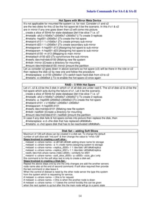 Solaris Commands For SA-I & SA-II
14
Hot Spare with Mirror Meta Device
It’s not applicable for mounted file system i.e. for root. Consider c1 and c2
are the two disks for this c3 be the hot spare let it be the scenario. In this if c1 & c2
are in mirror if any one goes down then c3 will come into picture.
_ create a slice of 50mb for state database ||let it be slice 7 i.e. s7
_ #metadb -afc3 c1t0d0s7 c2t0d0s7 c3t0d0s7 || To create 3 replicas
_ #metahs -hsp001 c3t0d0s1 ||To create the hot spare
_ #metainit d13 1 1 c1t0d0s1 ||To create primary sub-mirror
_ #metainit d23 1 1 c2t0d0s1 ||To create secondary sub-mirror
_ #metaparam -h hsp001 d13 ||Assigning hot spare to sub-mirror
_ #metaparam -h hsp001 d23 ||Assigning hot spare to sub-mirror
_ #metainit d150 -m d13 ||Mapping to main mirror
_ #metattach d150 d23 ||To synchronize the sub mirrors
_ #newfs /dev/md/rdsk/d150 ||Making new file system
_ #mkdir /mirror ||Create a directory for mounting
_ #mount /dev/md/rdsk/d150 /mirror ||mount the partition
Let us consider c2 goes down in above scenario so hot spare (c3) will be there in the role or c2
then replace the disk c2 by new one and follow the procedure
_ #metareplace -e d150 c2t0d0s1 ||To switch back hard-disk from c3 to c2
_ #metahs -e c3t0d0s4 || To re-enable the hot-spare c3 once again
RAID – 5 With Hot Spare
Let c1, c2 & c3 be the 3 disk in which s1 of all disk are under raid-5. The s3 of disk c2 & c3 be the
hot-spare which acts during the failure of s1. Let it be the scenario.
_ create a slice of 50mb for state database ||let it be slice 7 i.e. s7
_ #metadb -afc2 c1t0d0s7 c2t0d0s7 c3t0d0s7 || To create 2 replicas
_ #metahs -a -hsp009 c2t0d0s3 c3t0d0s3 ||To create the hot spare
_ #metainit d101 -r c1t0d0s1 c2t0d0s1 c3t0d0s1
_ #metaparam -h hsp009 d101
_ #newfs /dev/md/dsk/d101 ||Making new file system
_ #mkdir /raid5dir ||Create a directory for mounting
_ #mount /dev/md/rdsk/d101 /raid5dir ||mount the partition
In case if any disk fails & hot-spare comes into picture then replace the disk, then
_ #metareplace -e d <the disk that has replaced c#t#d#s#>
_ #metahs -e <hot spare disk that has to be reactivated c#t#d#s#>
Disk Set -- adding Soft Slices
Maximum of 128 soft slices can be created in a disk set. To change the default
number of soft slice edit “md.conf” & then change the value to “nmd=128”
Steps Involved in creating a soft slice :
_ metaset -s <share name> -a c#t1d# c#t3d#| adding share name for storage
_ metaset -s <share name> -a -h <node name>|assigning system to storage
_ metaset -s <share name> <replica_d500> 1 1 /dev/dsk/ c#t1d#s#|replica
_ metaset -s <share name> <replica_d501> 1 1 /dev/dsk/ c#t3d#s#|replica
_ newfs /dev/md/<share name>/rdsk/<d500> | similarly for d501
_ metainit -s <share name> <soft_slice_d555> -p <d500> <size_gb>| only
this command is for the soft slice rest is only to create a disk-set.
Steps Involved in creating a Disk-Set :
Repeat the above steps one by one the only changes are add the another servers
node name also at the end of second command. If soft slice required then provide
the last command or else leave it.
When the control of diskset is need by the other node server the type this system
from the system which is requesting for service,
# metaset -s <share name> -r |this is for request
# metaset -s <share name> -t |this is when the another node is down
# metaset -s <share name> -t -f |takes the control forcibly this can be given
when the next system is up but after this the main node will go to a panic state
 