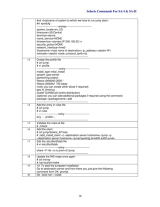 Solaris Commands For SA-I & SA-II
16
#cd <hostname of system to which we have to run jump start>
#vi sysidcfg
-------------------------entries-----------------------------
system_locale=en_US
timezone=US/Central
terminal=xterms
name_service=NONE
timeservice=<servers IP 200.100.50.1>
security_policy=NONE
network_interface=hme0
{hostname=<host name of destination> ip_address=<destini IP>
netmask=<destini mask> protocol_ipv6=no}
-----------------------------------------------------------
13 Create the profile file
# cd /jump
# vi .profile
--------------------------entry----------------------------
install_type initial_install
system_type server
partitioning explicit
filesys c0t0d0s0 3000 /
filesys c0t0d0s1 750 swap
(note: you can create other slices if required)
geo N_America
cluster SUNWCall (entire distribution)
(optional: you can add additional packages if required using the command:
package <packagename> add
-----------------------------------------------------------
14 Add the entry in rules file
# cd /jump
# vi rules
-------------------------entry-----------------------------
any - - .profile –
-----------------------------------------------------------
15 Validate the rules.ok file
# ./check
16 Add the client
# cd /jump/Solaris_8/Tools
# ./add_install_client –c <destination server hostname>:/jump –p
<destination server hostname>:/jump/sysidcfg-dir/e450 e450 sun4u
17 Edit the /etc/dfs/dfstab file
# vi /etc/dfs/dfstab
-------------------------entry-----------------------------
share –F nfs –o ro,anon=0 /jump
-----------------------------------------------------------
18 Update the NIS maps once again
# cd /var/yp
# /usr/ccs/bin/make
19 19. To start the jumpstart installation
Go to destination server and from there you just give the following
command form OK: prompt
20 Ok : boot net – install
 