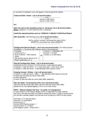 Solaris Commands For SA-I & SA-II
19
# ./scinstall | A installation menu will appear in that provide all the details
Create and Edit /.rhosts : { do in all servers/nodes }
-----------------------entry-----------------------
<server’s node name>
<server’s node name>
----------------------------------------------------
(or)
Add root users to the sysadmin group i.e. /etc/group { do in all servers/nodes }
Entry : sysadmin::14::root | add this entry in /etc/group
Install the required patches such as 110648-33,111488-08,112108-07and Restart
Edit /etc/profile : add following entry { do in all servers/nodes }
-----------------------entry-----------------------
PATH=/usr/bin::/usr/sbin::/usr/cluster/bin export PATH
MANPATH=/usr/cluster/man export MANPATH
----------------------------------------------------
Configure the Quorum Device : { do in any one servers/node } | for voting purpose
# scdidadm -L | to see the DID instance name on the storage box
# scsetup
continue (y/n) :y
Quorum device : <DID instance
name>
Add another quorum device (y/n) :n
Reset installmode (y/n) :y
Or
# scconf -a -q globaldev=d9
# scconf -c -q reset
# scstat -q | to see status
Disk Set Configuration Steps : { do in all servers/node }
Install Disk Suit from Solaris 2 of 2 CD and then create state db replica.
# metaset -s <disk set name> -a -h <host name_ser1> <host name_ser2>
# metaset -s <disk set name> -a /dev/did/rdisk/<DID instance name>
Creating Concate / Stribes : { do in all servers/node }
# metainit -s <disk set name> <d99> 1 1 /dev/did/rdsk/<DID instance name>s0
# newfs /dev/md/<disk set name>/rdsk/<d99>
# mkdir /global/nfs
# mount -g /dev/md/<disk set name>/dsk/<d99> /global/nfs
Edit /etc/vfstab : for permanent entry { do in all servers/node }
/dev/md/<disk set name>/dsk/<d99> /dev/md/<disk set name>/rdsk/<d99>
/global/nfs ufs 2 yes global,logging | 2 is for no-run fsck at boot
NAFO – Network Adaptor Fail Over - for public n/w management
In case of failure of the network adaptor which is responsible for public network
then due to this also the public can’t able to access the server, in order to avoid that we
can provide a standby adaptor and that has to be configured in NAFO to take charge.
# pnmstat -l | To view the status
# pnmset | To creat NAFO
continue (y/n) :y
Number NAFO backup groups : 1
Group Number :0 | i.e nafo0
Enter adaptor names : <hme0 hme1>
 