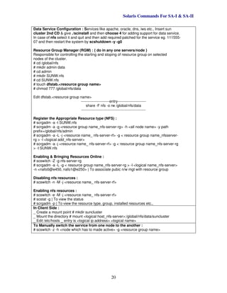 Solaris Commands For SA-I & SA-II
20
Data Service Configuration : Services like apache, oracle, dns, iws etc., Insert sun
cluster 2nd CD & give ./scinstall and then choose 4 for adding support for data service.
In case of nfs select it and quit and then add required patched for the service eg. 111555-
07 and then restart the system by scshutdown -y -g0
Resource Group Manager (RGM) : { do in any one servers/node }
Responsible for controlling the starting and stoping of resource group on selected
nodes of the cluster.
# cd /global/nfs
# mkdir admin data
# cd admin
# mkdir SUNW.nfs
# cd SUNW.nfs
# touch dfstab.<resource group name>
# chmod 777 /global/nfs/data
Edit dfstab.<resource group name>
-----------------------entry-----------------------
share -F nfs -o rw /global/nfs/data
----------------------------------------------------
Register the Appropriate Resource type (NFS) :
# scrgadm -a -t SUNW.nfs
# scrgadm -a -g <resource group name_nfs-server-rg> -h <all node name> -y path
prefix=/global/nfs/admin
# scrgadm -a -L -j <resource name_ nfs-server-rf> -g < resource group name_nfsserver-
rg > -l <logical add_nfs-server>
# scrgadm -a -j <resource name_ nfs-server-rf> -g < resource group name_nfs-server-rg
> -t SUNW.nfs
Enabling & Bringing Resources Online :
# scswitch -Z -g nfs-server-rg
# scrgadm -a -L -g < resource group name_nfs-server-rg > -l <logical name_nfs-server>
-n <nafo0@e450, nafo1@e250> | To associate pubic n/w mgt with resource group
Disabling nfs resources :
# scswitch -n -M -j <resource name_ nfs-server-rf>
Enabling nfs resources :
# scswitch -e -M -j <resource name_ nfs-server-rf>
# scstat -g | To view the status
# scrgadm -p | To view the resource type, group, installed resources etc.,
In Client Side :
_ Create a mount point # mkdir suncluster
_ Mount the directory # mount <logical host_nfs-server>:/global/nfs/data/suncluster
_ Edit /etc/hosts _ entry is <logical ip address> <logical name>
To Manually switch the service from one node to the another :
# scswitch -z -h <node which has to made active> -g <resource group name>
 