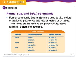 Copyright © 2008 Vista Higher Learning. All rights reserved. 4.2–1
Formal (Ud. and Uds.) commands
• Formal commands (mandatos) are used to give orders
or advice to people you address as usted or ustedes.
Their forms are identical to the present subjunctive
forms for usted and ustedes.
 