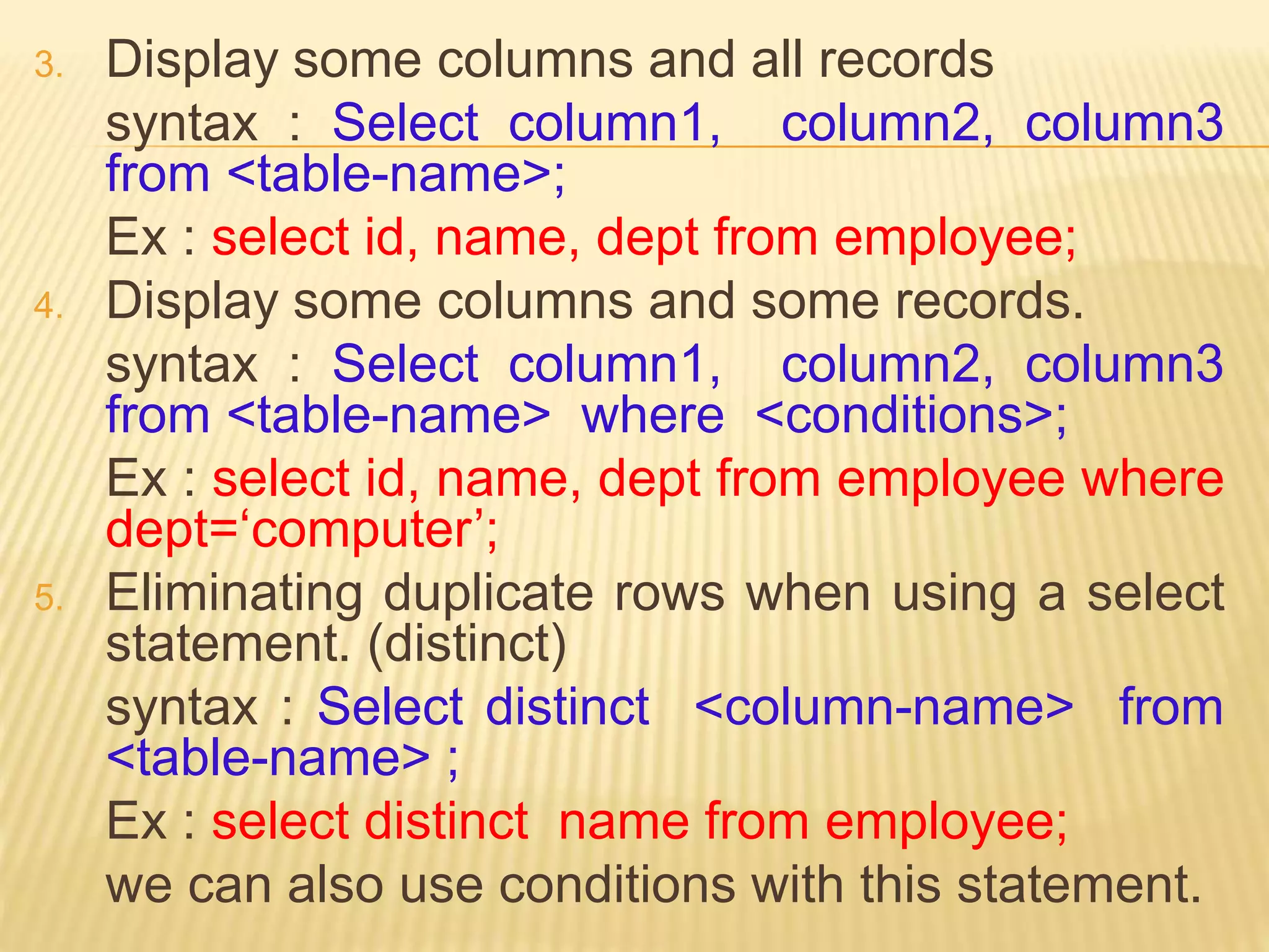 3. Display some columns and all records
syntax : Select column1, column2, column3
from <table-name>;
Ex : select id, name, dept from employee;
4. Display some columns and some records.
syntax : Select column1, column2, column3
from <table-name> where <conditions>;
Ex : select id, name, dept from employee where
dept=‘computer’;
5. Eliminating duplicate rows when using a select
statement. (distinct)
syntax : Select distinct <column-name> from
<table-name> ;
Ex : select distinct name from employee;
we can also use conditions with this statement.
 