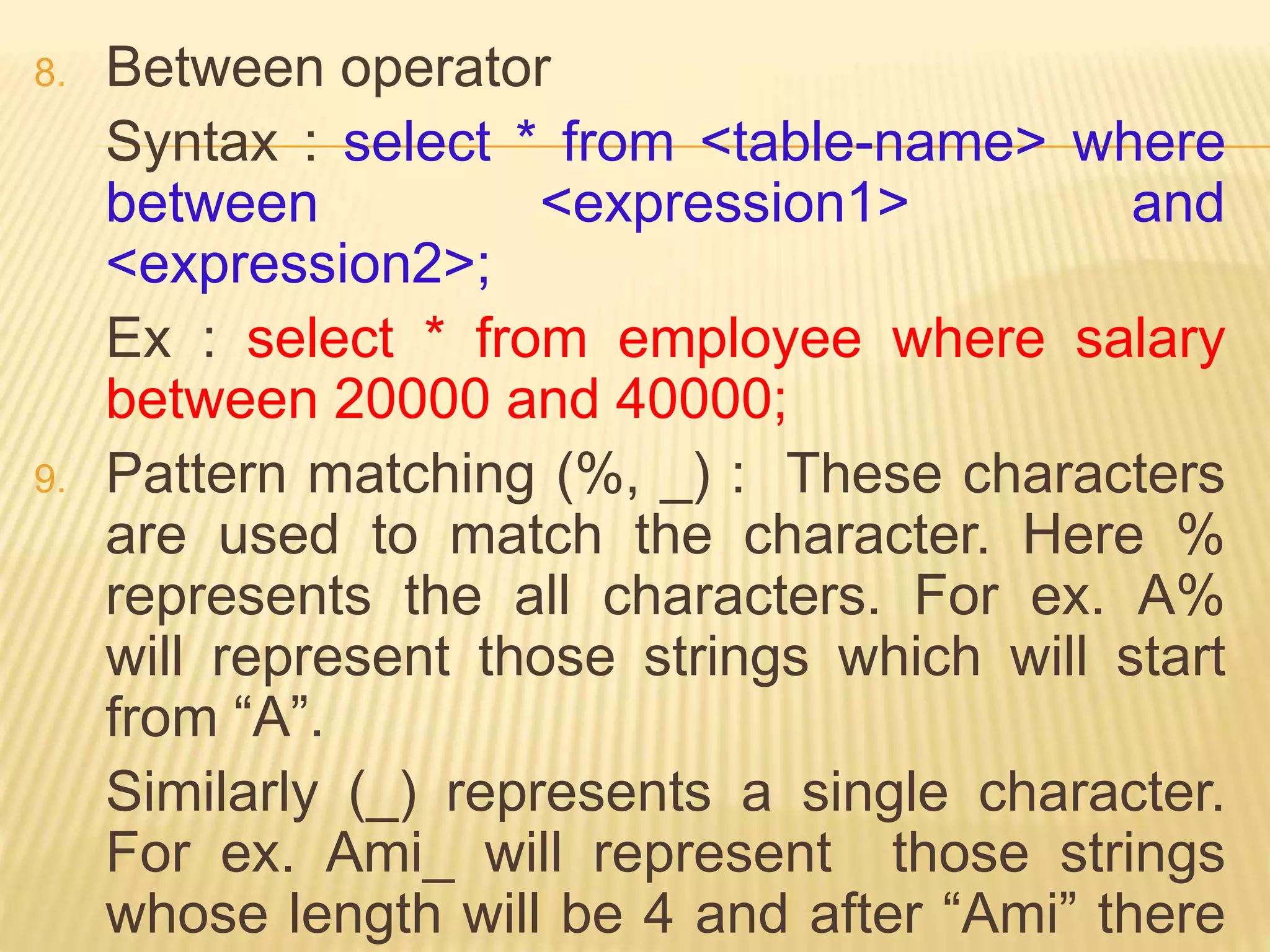 8. Between operator
Syntax : select * from <table-name> where
between <expression1> and
<expression2>;
Ex : select * from employee where salary
between 20000 and 40000;
9. Pattern matching (%, _) : These characters
are used to match the character. Here %
represents the all characters. For ex. A%
will represent those strings which will start
from “A”.
Similarly (_) represents a single character.
For ex. Ami_ will represent those strings
whose length will be 4 and after “Ami” there
 