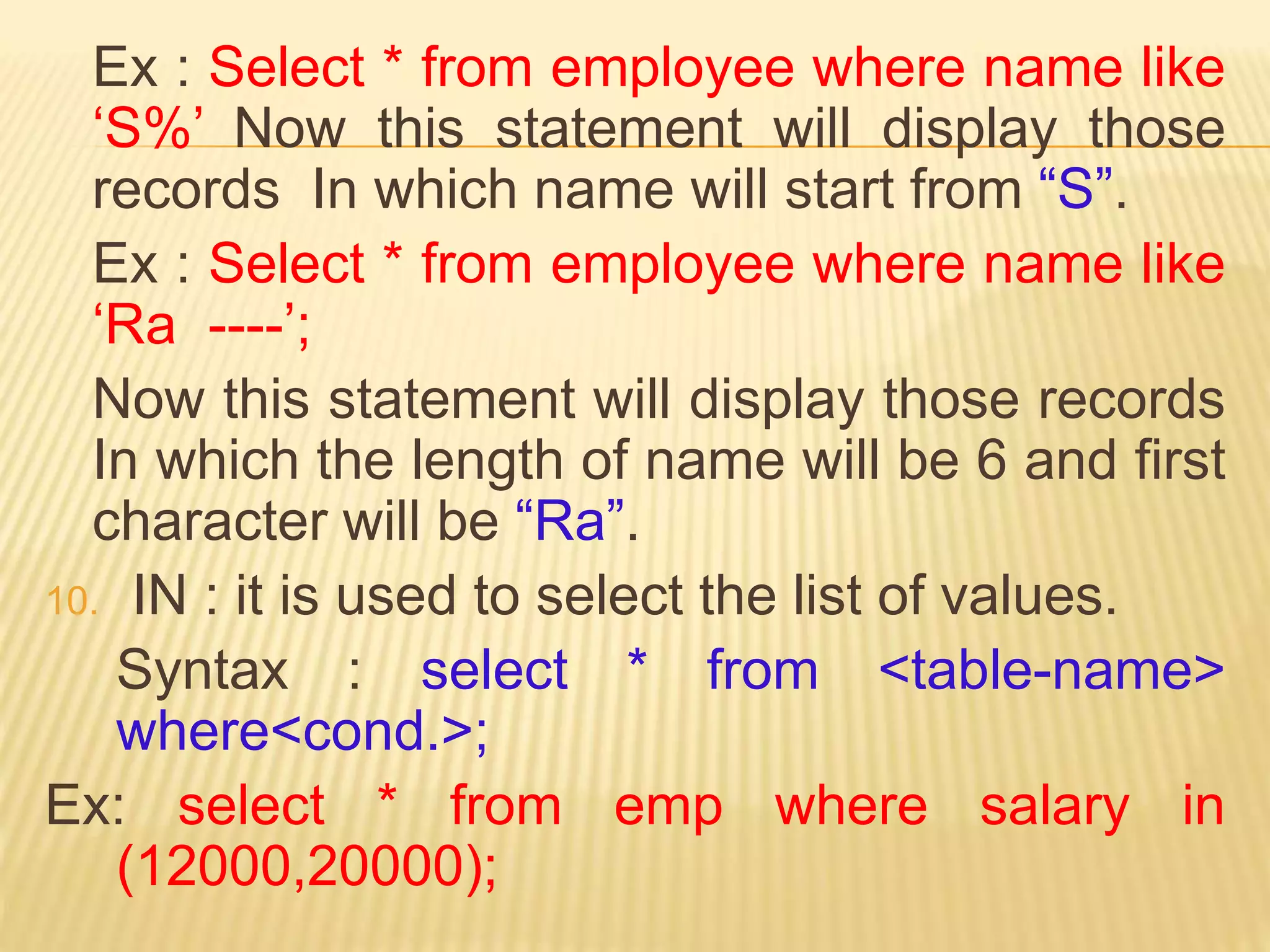 Ex : Select * from employee where name like
‘S%’ Now this statement will display those
records In which name will start from “S”.
Ex : Select * from employee where name like
‘Ra ----’;
Now this statement will display those records
In which the length of name will be 6 and first
character will be “Ra”.
10. IN : it is used to select the list of values.
Syntax : select * from <table-name>
where<cond.>;
Ex: select * from emp where salary in
(12000,20000);
 