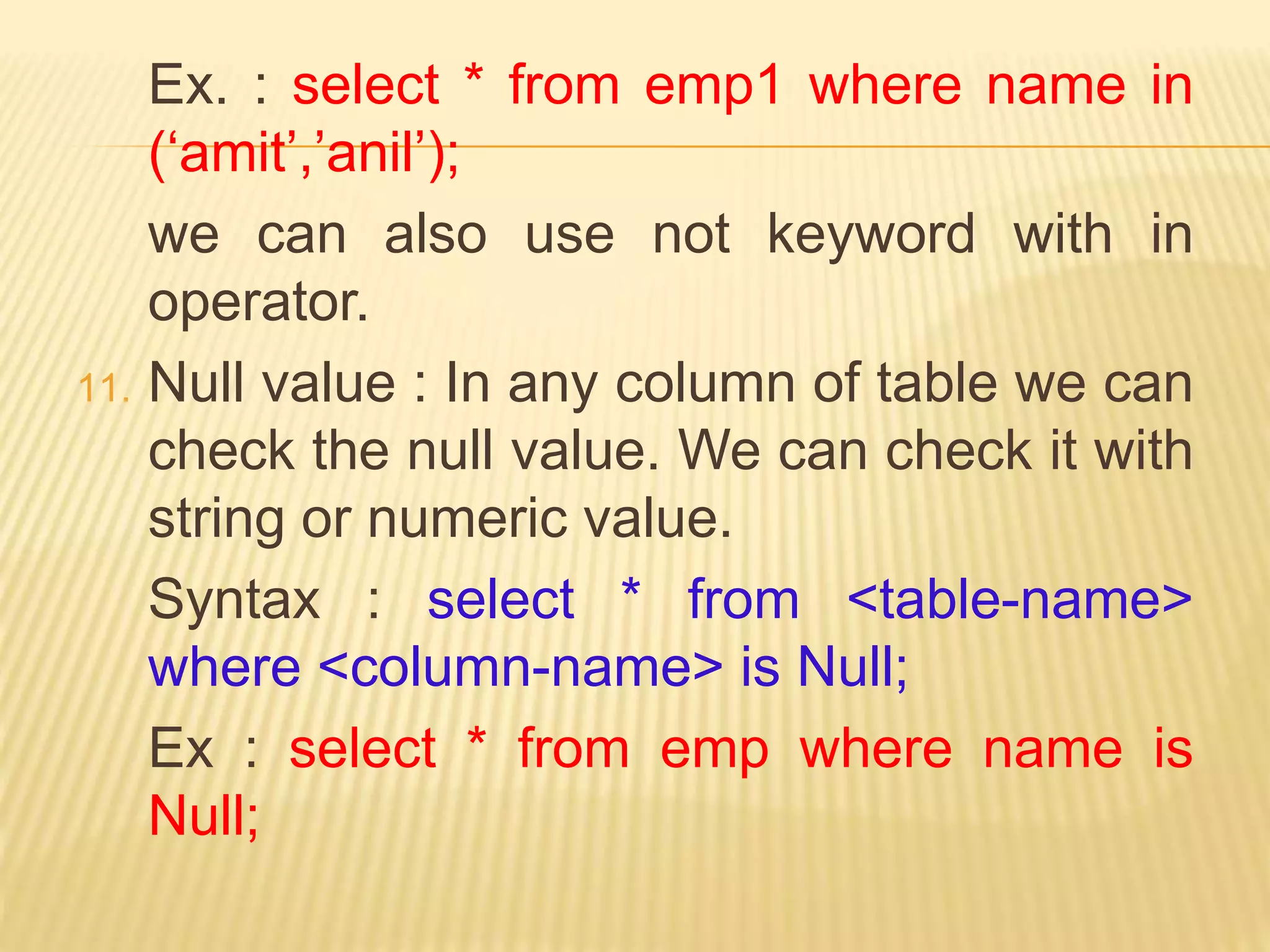 Ex. : select * from emp1 where name in
(‘amit’,’anil’);
we can also use not keyword with in
operator.
11. Null value : In any column of table we can
check the null value. We can check it with
string or numeric value.
Syntax : select * from <table-name>
where <column-name> is Null;
Ex : select * from emp where name is
Null;
 