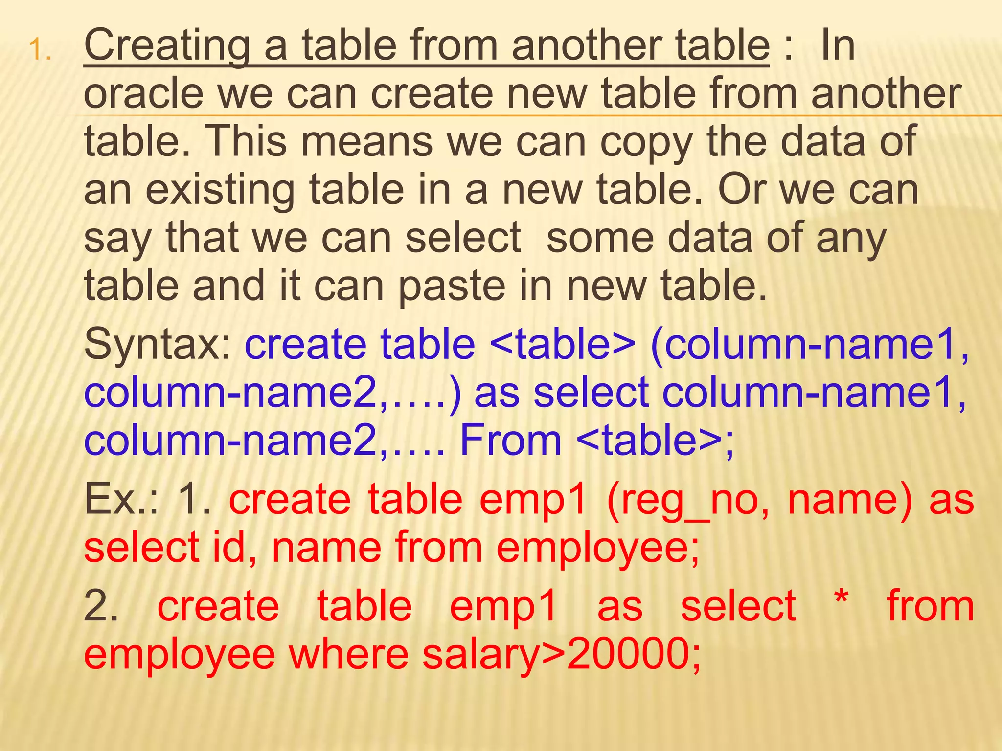 1. Creating a table from another table : In
oracle we can create new table from another
table. This means we can copy the data of
an existing table in a new table. Or we can
say that we can select some data of any
table and it can paste in new table.
Syntax: create table <table> (column-name1,
column-name2,….) as select column-name1,
column-name2,…. From <table>;
Ex.: 1. create table emp1 (reg_no, name) as
select id, name from employee;
2. create table emp1 as select * from
employee where salary>20000;
 