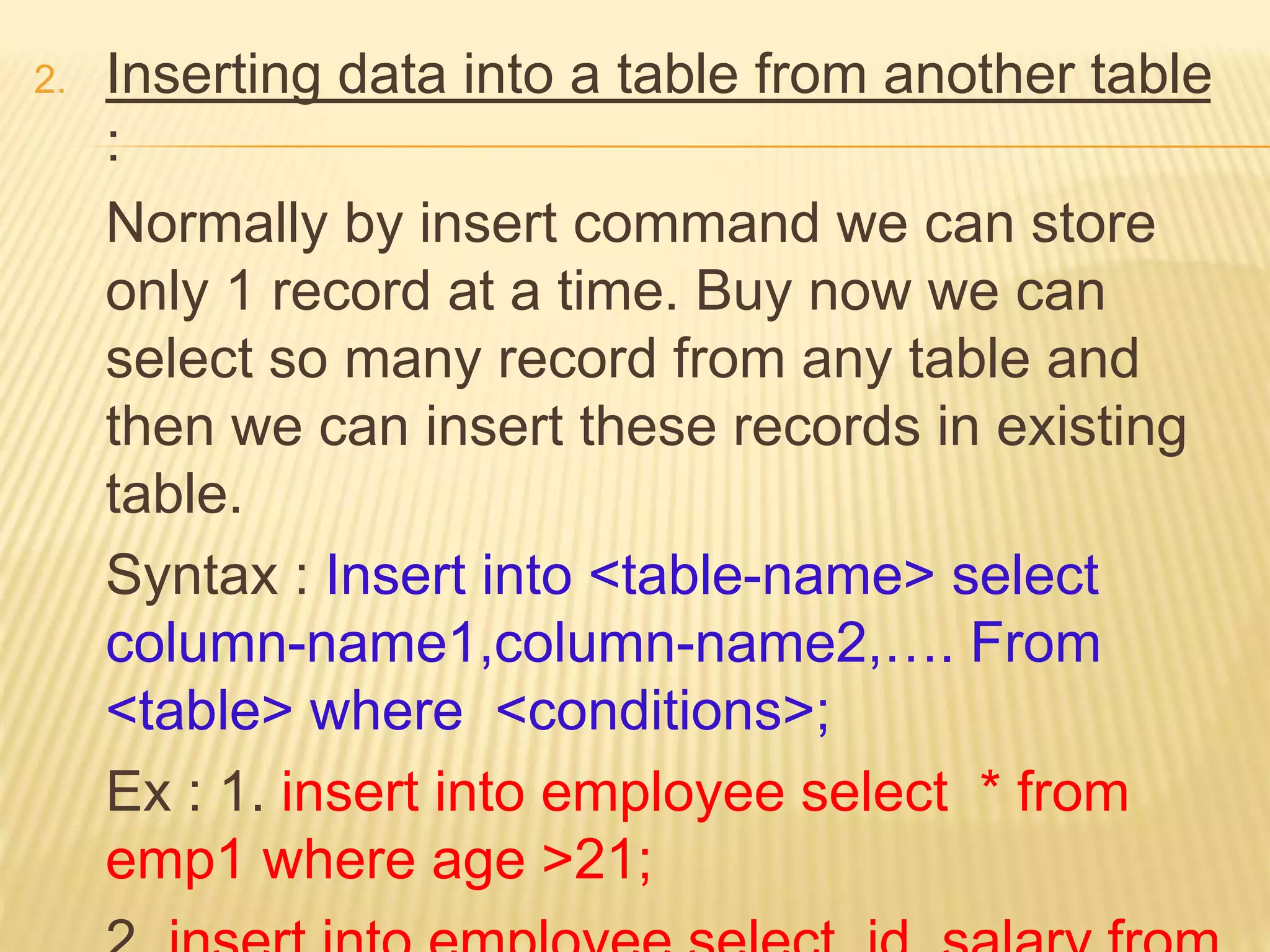 2. Inserting data into a table from another table
:
Normally by insert command we can store
only 1 record at a time. Buy now we can
select so many record from any table and
then we can insert these records in existing
table.
Syntax : Insert into <table-name> select
column-name1,column-name2,…. From
<table> where <conditions>;
Ex : 1. insert into employee select * from
emp1 where age >21;
 