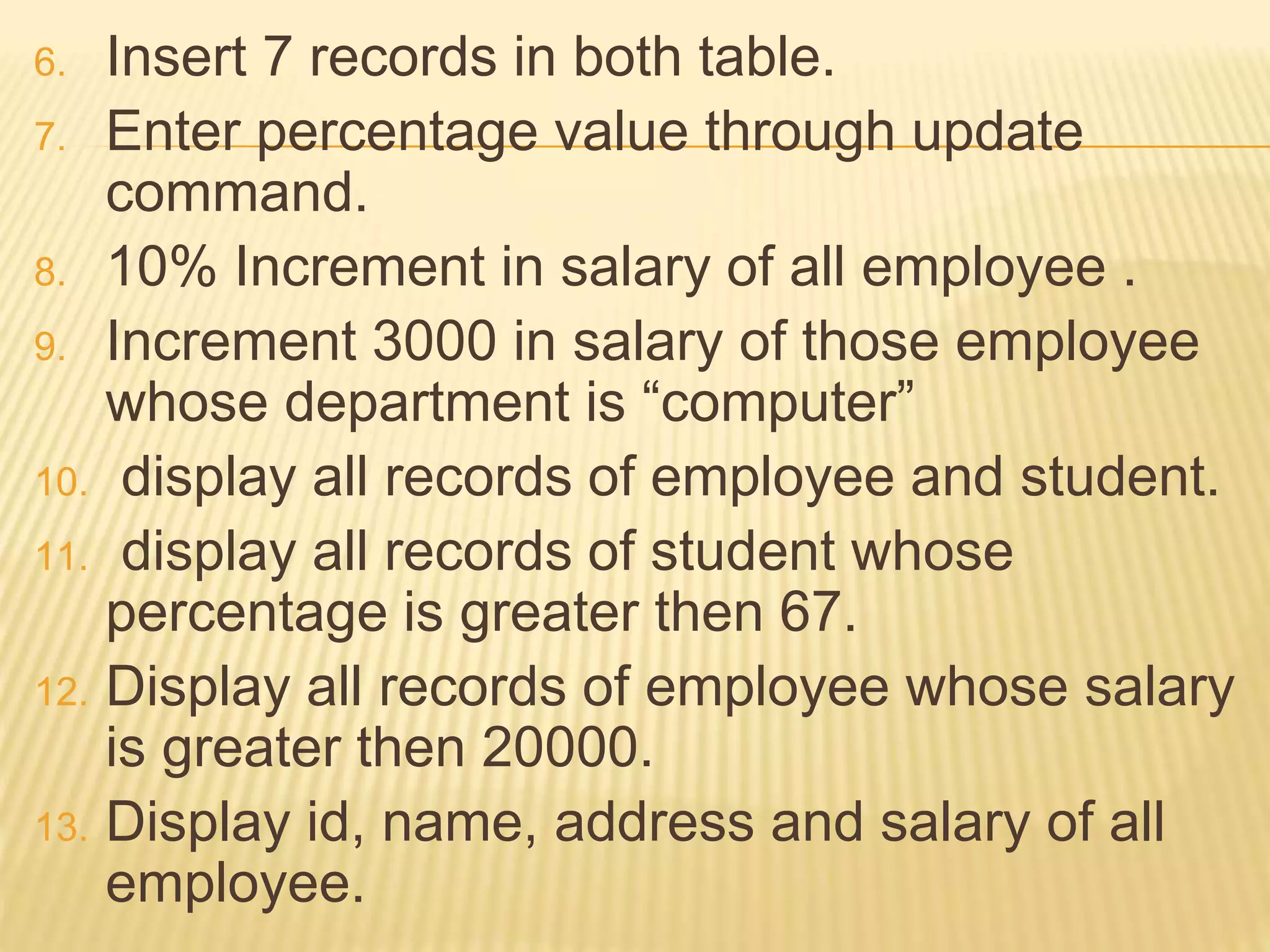 6. Insert 7 records in both table.
7. Enter percentage value through update
command.
8. 10% Increment in salary of all employee .
9. Increment 3000 in salary of those employee
whose department is “computer”
10. display all records of employee and student.
11. display all records of student whose
percentage is greater then 67.
12. Display all records of employee whose salary
is greater then 20000.
13. Display id, name, address and salary of all
employee.
 