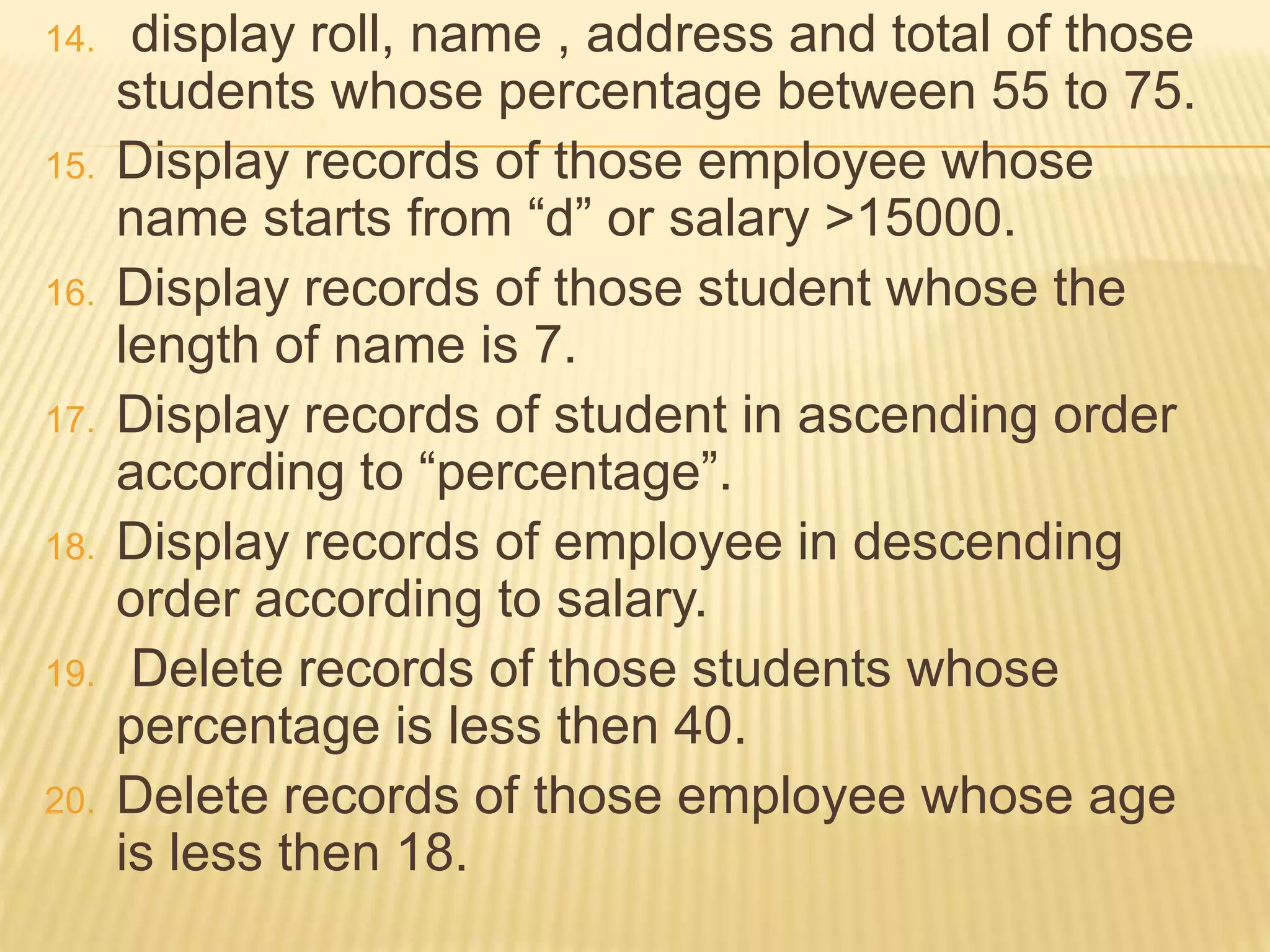 14. display roll, name , address and total of those
students whose percentage between 55 to 75.
15. Display records of those employee whose
name starts from “d” or salary >15000.
16. Display records of those student whose the
length of name is 7.
17. Display records of student in ascending order
according to “percentage”.
18. Display records of employee in descending
order according to salary.
19. Delete records of those students whose
percentage is less then 40.
20. Delete records of those employee whose age
is less then 18.
 