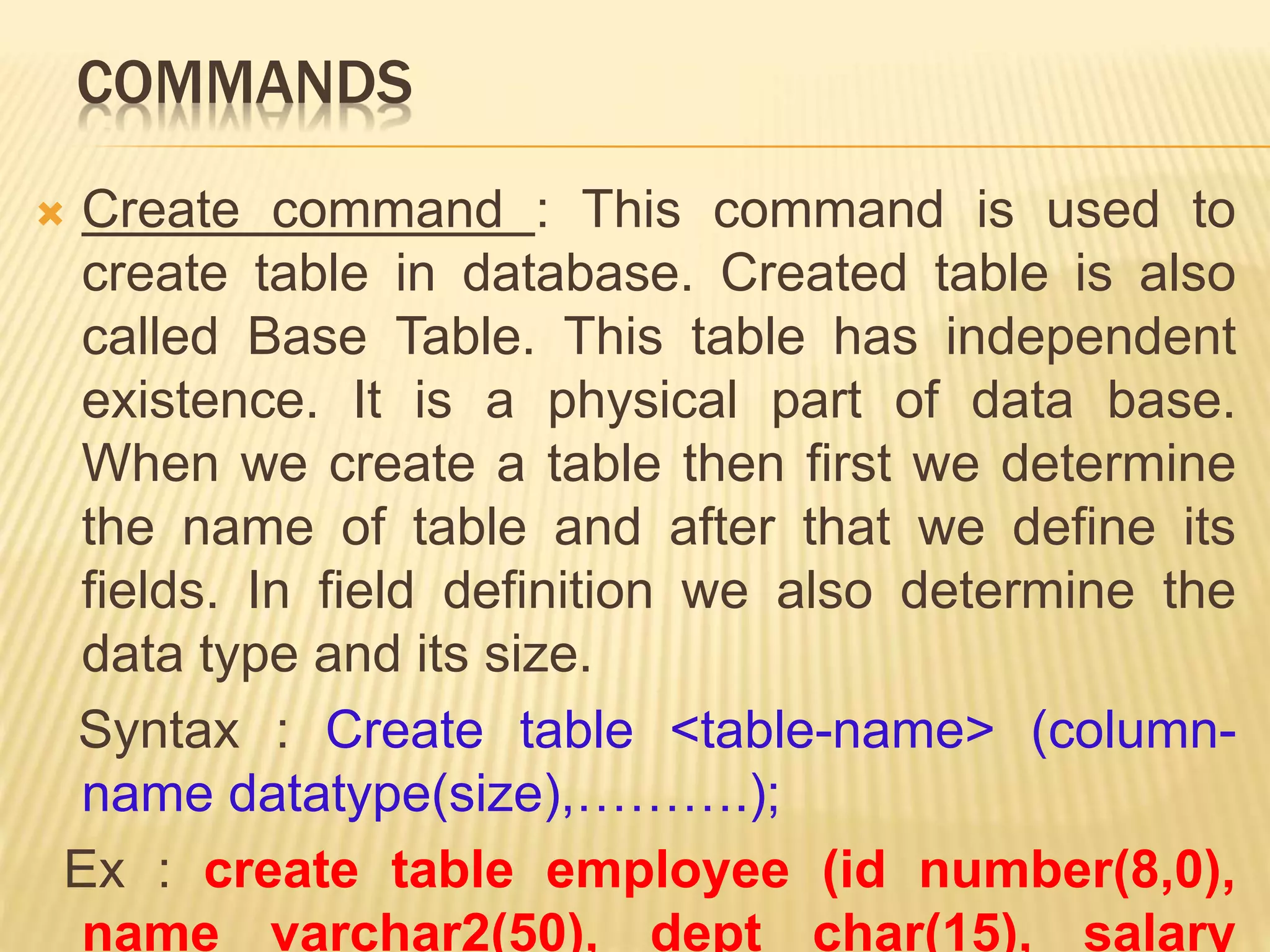 COMMANDS
 Create command : This command is used to
create table in database. Created table is also
called Base Table. This table has independent
existence. It is a physical part of data base.
When we create a table then first we determine
the name of table and after that we define its
fields. In field definition we also determine the
data type and its size.
Syntax : Create table <table-name> (column-
name datatype(size),……….);
Ex : create table employee (id number(8,0),
name varchar2(50), dept char(15), salary
 