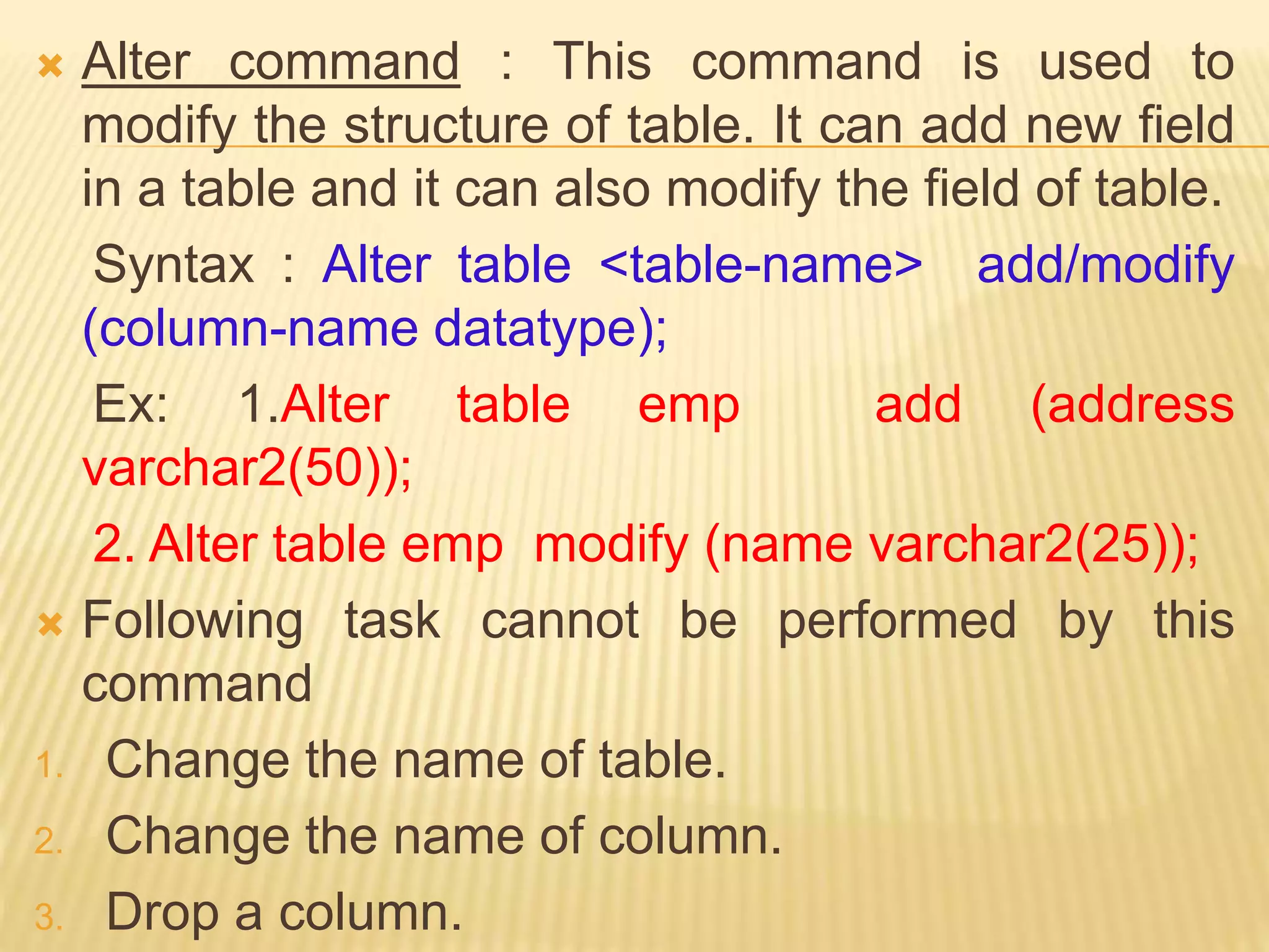  Alter command : This command is used to
modify the structure of table. It can add new field
in a table and it can also modify the field of table.
Syntax : Alter table <table-name> add/modify
(column-name datatype);
Ex: 1.Alter table emp add (address
varchar2(50));
2. Alter table emp modify (name varchar2(25));
 Following task cannot be performed by this
command
1. Change the name of table.
2. Change the name of column.
3. Drop a column.
 