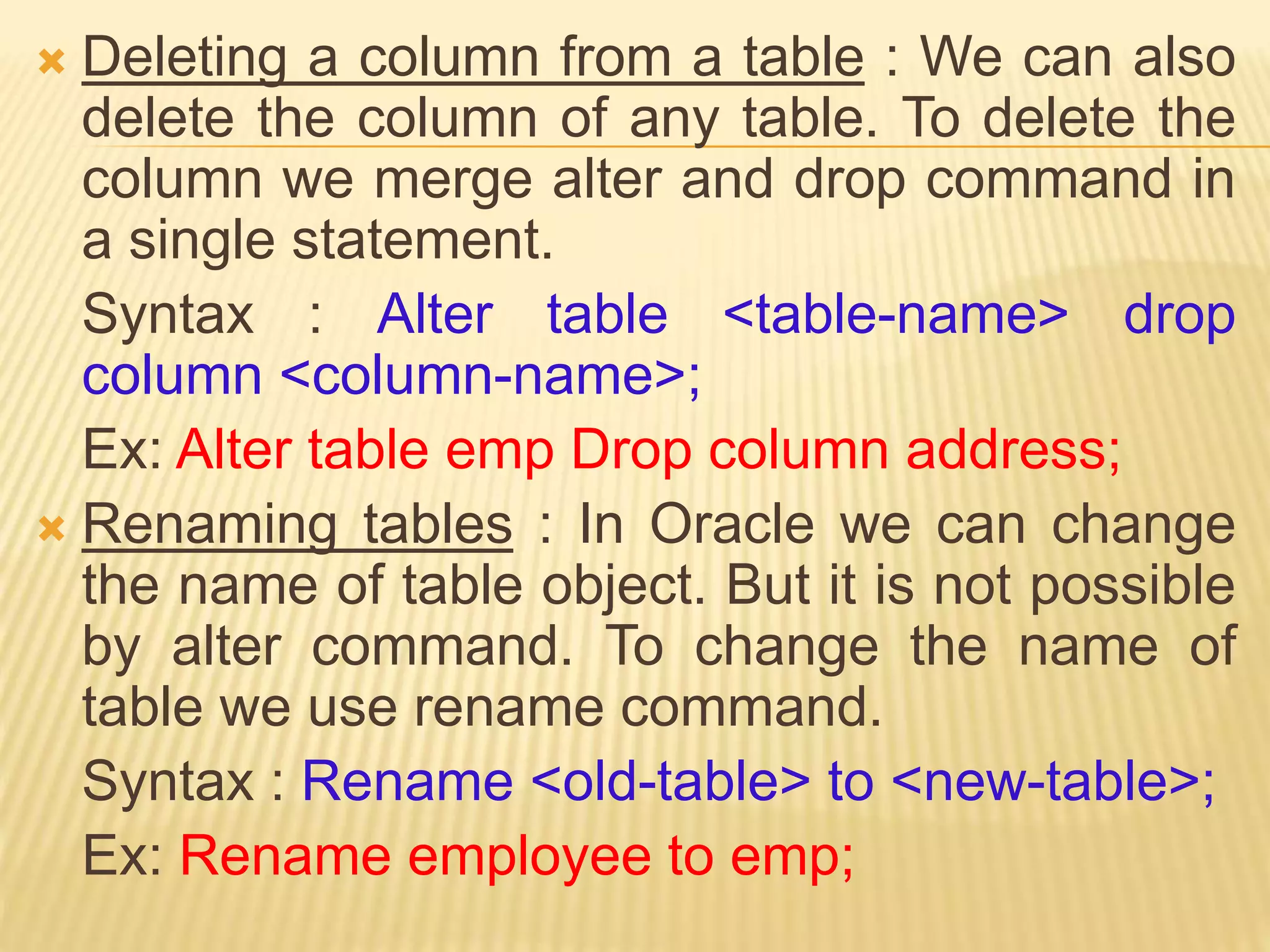  Deleting a column from a table : We can also
delete the column of any table. To delete the
column we merge alter and drop command in
a single statement.
Syntax : Alter table <table-name> drop
column <column-name>;
Ex: Alter table emp Drop column address;
 Renaming tables : In Oracle we can change
the name of table object. But it is not possible
by alter command. To change the name of
table we use rename command.
Syntax : Rename <old-table> to <new-table>;
Ex: Rename employee to emp;
 