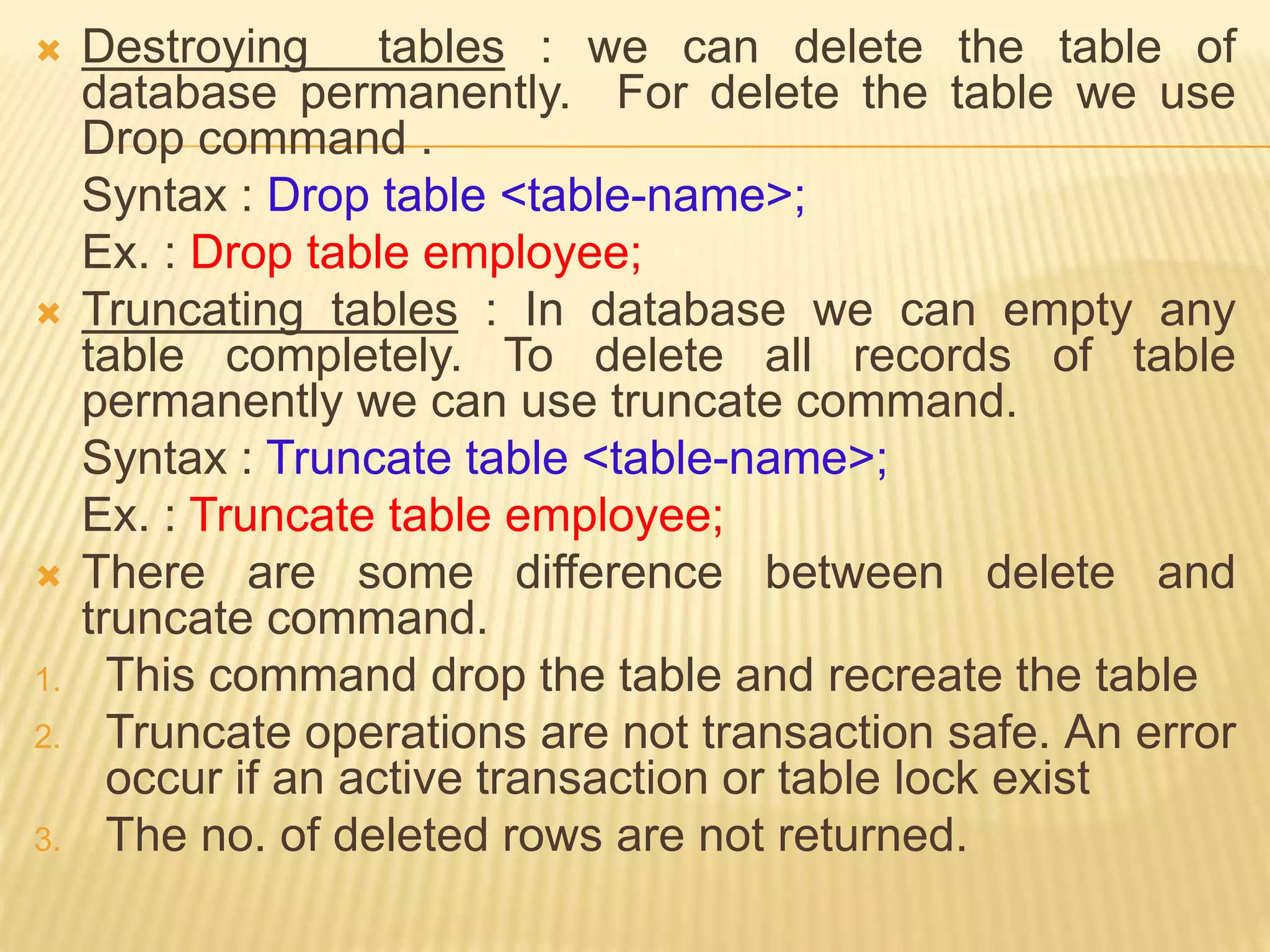  Destroying tables : we can delete the table of
database permanently. For delete the table we use
Drop command .
Syntax : Drop table <table-name>;
Ex. : Drop table employee;
 Truncating tables : In database we can empty any
table completely. To delete all records of table
permanently we can use truncate command.
Syntax : Truncate table <table-name>;
Ex. : Truncate table employee;
 There are some difference between delete and
truncate command.
1. This command drop the table and recreate the table
2. Truncate operations are not transaction safe. An error
occur if an active transaction or table lock exist
3. The no. of deleted rows are not returned.
 