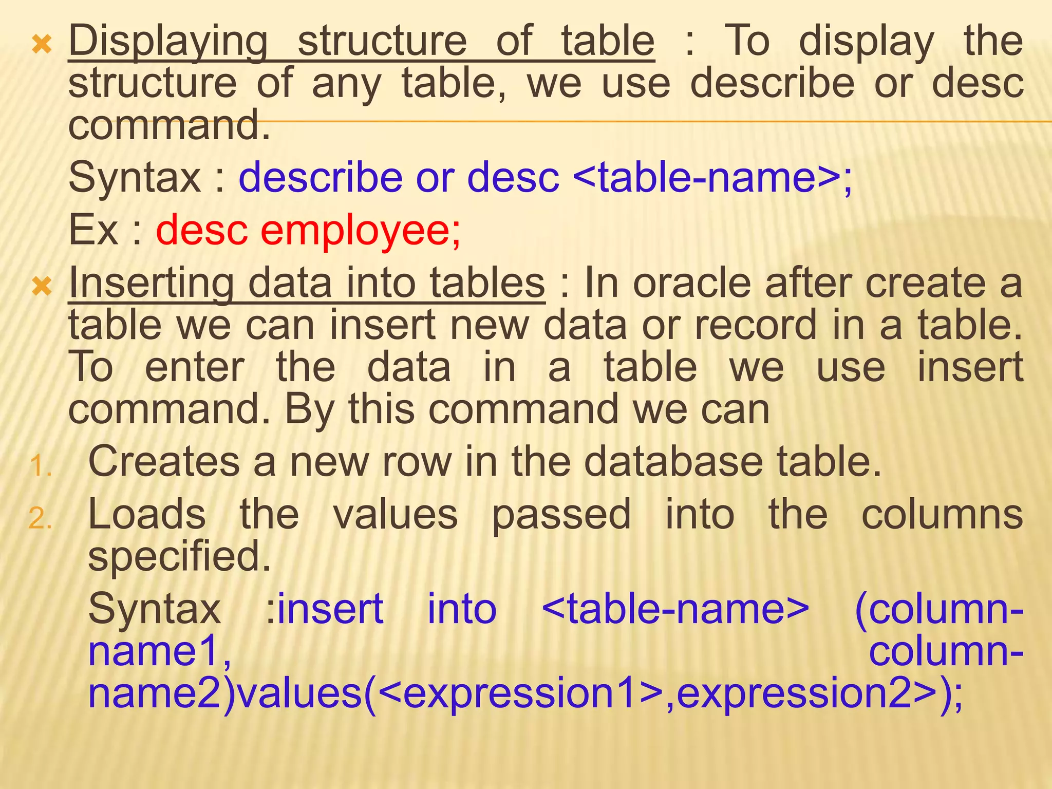  Displaying structure of table : To display the
structure of any table, we use describe or desc
command.
Syntax : describe or desc <table-name>;
Ex : desc employee;
 Inserting data into tables : In oracle after create a
table we can insert new data or record in a table.
To enter the data in a table we use insert
command. By this command we can
1. Creates a new row in the database table.
2. Loads the values passed into the columns
specified.
Syntax :insert into <table-name> (column-
name1, column-
name2)values(<expression1>,expression2>);
 