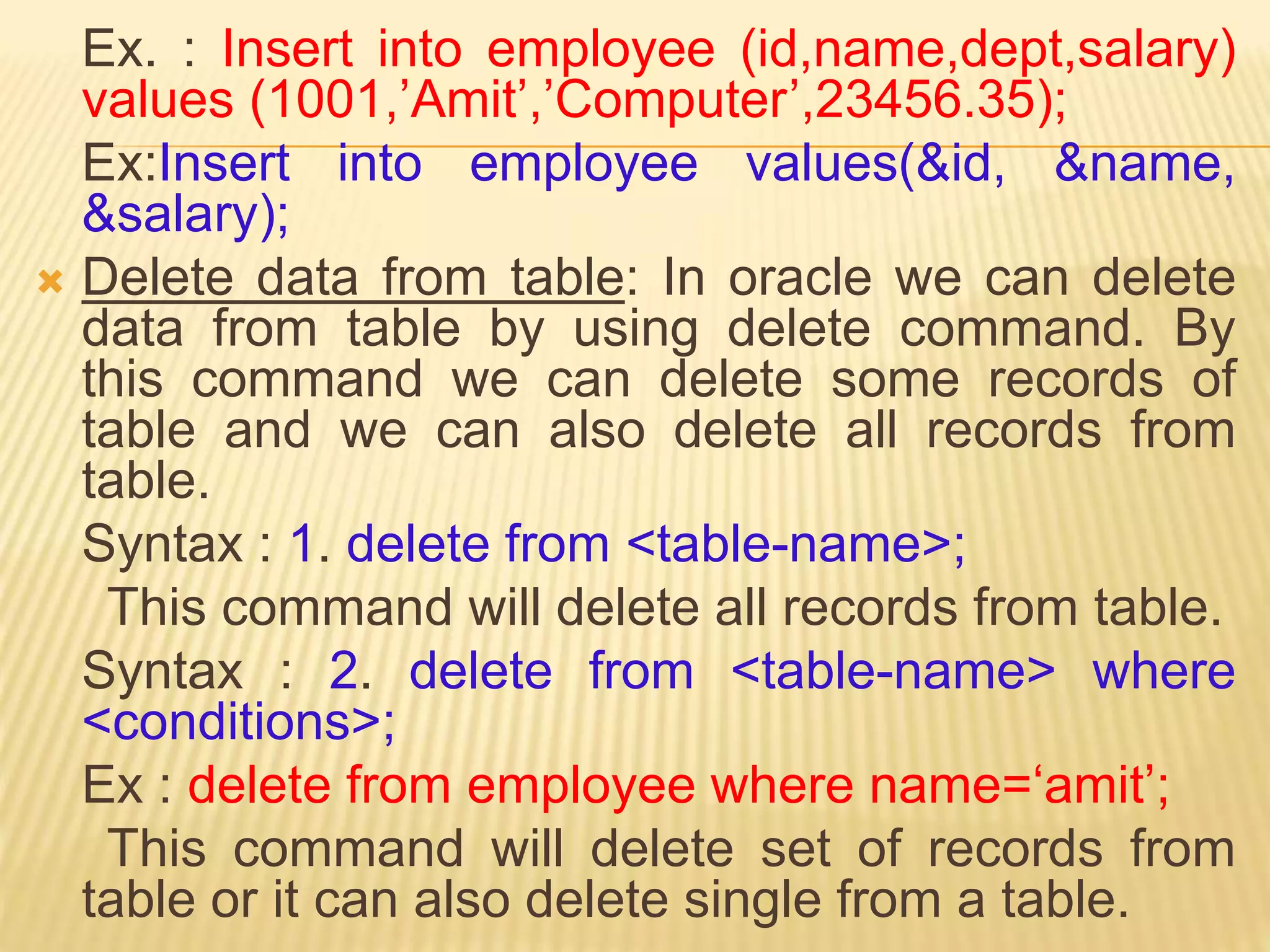Ex. : Insert into employee (id,name,dept,salary)
values (1001,’Amit’,’Computer’,23456.35);
Ex:Insert into employee values(&id, &name,
&salary);
 Delete data from table: In oracle we can delete
data from table by using delete command. By
this command we can delete some records of
table and we can also delete all records from
table.
Syntax : 1. delete from <table-name>;
This command will delete all records from table.
Syntax : 2. delete from <table-name> where
<conditions>;
Ex : delete from employee where name=‘amit’;
This command will delete set of records from
table or it can also delete single from a table.
 