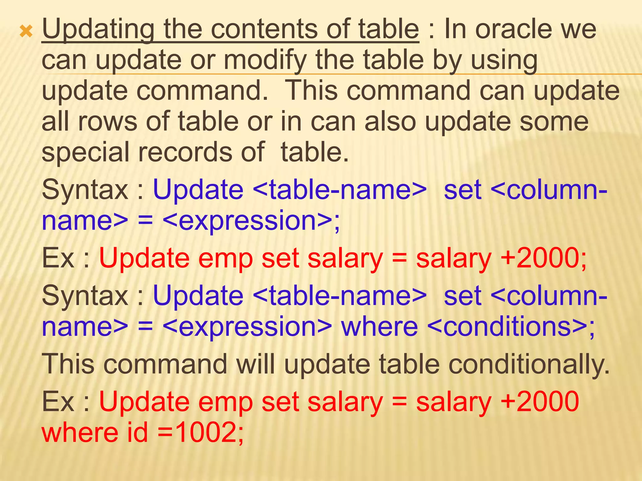  Updating the contents of table : In oracle we
can update or modify the table by using
update command. This command can update
all rows of table or in can also update some
special records of table.
Syntax : Update <table-name> set <column-
name> = <expression>;
Ex : Update emp set salary = salary +2000;
Syntax : Update <table-name> set <column-
name> = <expression> where <conditions>;
This command will update table conditionally.
Ex : Update emp set salary = salary +2000
where id =1002;
 