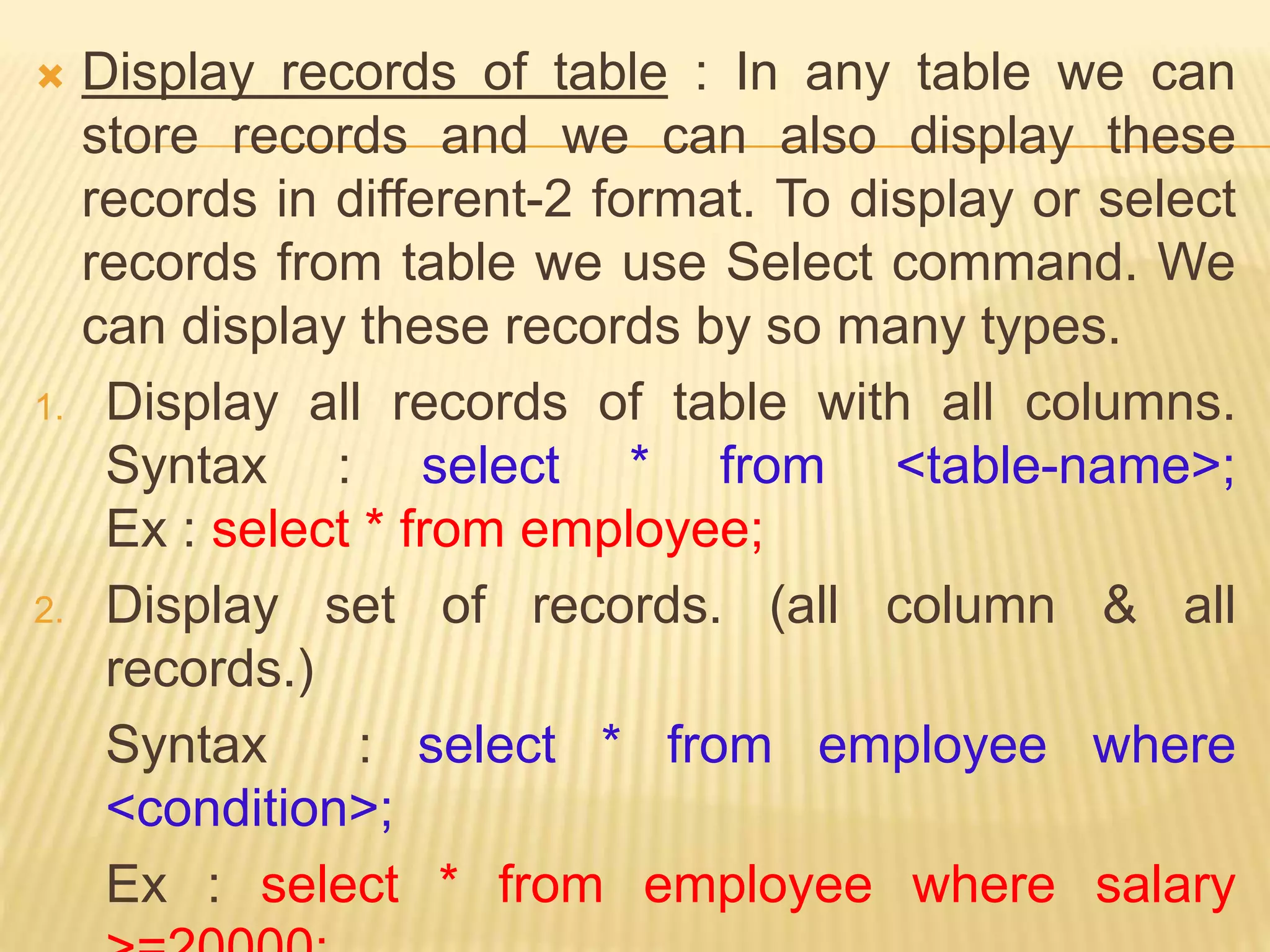  Display records of table : In any table we can
store records and we can also display these
records in different-2 format. To display or select
records from table we use Select command. We
can display these records by so many types.
1. Display all records of table with all columns.
Syntax : select * from <table-name>;
Ex : select * from employee;
2. Display set of records. (all column & all
records.)
Syntax : select * from employee where
<condition>;
Ex : select * from employee where salary
 