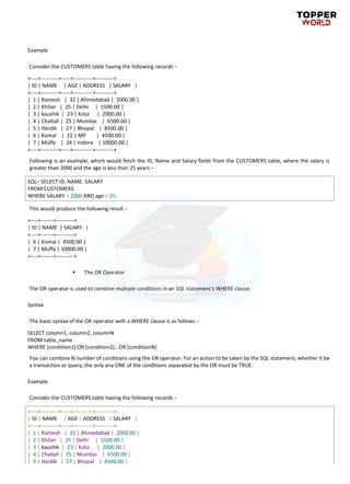 Example
Consider the CUSTOMERS table having the following records −
+----+----------+-----+-----------+----------+
| ID | NAME | AGE | ADDRESS | SALARY |
+----+----------+-----+-----------+----------+
| 1 | Ramesh | 32 | Ahmedabad | 2000.00 |
| 2 | Khilan | 25 | Delhi | 1500.00 |
| 3 | kaushik | 23 | Kota | 2000.00 |
| 4 | Chaitali | 25 | Mumbai | 6500.00 |
| 5 | Hardik | 27 | Bhopal | 8500.00 |
| 6 | Komal | 22 | MP | 4500.00 |
| 7 | Muffy | 24 | Indore | 10000.00 |
+----+----------+-----+-----------+----------+
Following is an example, which would fetch the ID, Name and Salary fields from the CUSTOMERS table, where the salary is
greater than 2000 and the age is less than 25 years −
SQL> SELECT ID, NAME, SALARY
FROM CUSTOMERS
WHERE SALARY > 2000 AND age < 25;
This would produce the following result −
+----+-------+----------+
| ID | NAME | SALARY |
+----+-------+----------+
| 6 | Komal | 4500.00 |
| 7 | Muffy | 10000.00 |
+----+-------+----------+
▪ The OR Operator
The OR operator is used to combine multiple conditions in an SQL statement's WHERE clause.
Syntax
The basic syntax of the OR operator with a WHERE clause is as follows −
SELECT column1, column2, columnN
FROM table_name
WHERE [condition1] OR [condition2]...OR [conditionN]
You can combine N number of conditions using the OR operator. For an action to be taken by the SQL statement, whether it be
a transaction or query, the only any ONE of the conditions separated by the OR must be TRUE.
Example
Consider the CUSTOMERS table having the following records −
+----+----------+-----+-----------+----------+
| ID | NAME | AGE | ADDRESS | SALARY |
+----+----------+-----+-----------+----------+
| 1 | Ramesh | 32 | Ahmedabad | 2000.00 |
| 2 | Khilan | 25 | Delhi | 1500.00 |
| 3 | kaushik | 23 | Kota | 2000.00 |
| 4 | Chaitali | 25 | Mumbai | 6500.00 |
| 5 | Hardik | 27 | Bhopal | 8500.00 |
 