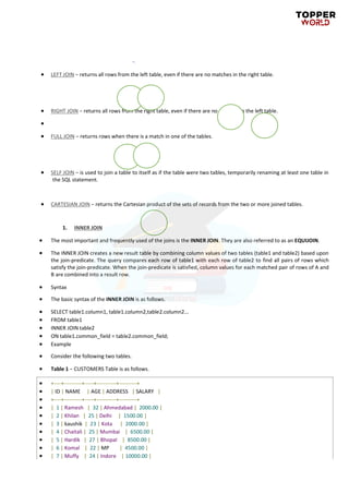 • LEFT JOIN − returns all rows from the left table, even if there are no matches in the right table.
• RIGHT JOIN − returns all rows from the right table, even if there are no matches in the left table.
•
• FULL JOIN − returns rows when there is a match in one of the tables.
• SELF JOIN − is used to join a table to itself as if the table were two tables, temporarily renaming at least one table in
the SQL statement.
• CARTESIAN JOIN − returns the Cartesian product of the sets of records from the two or more joined tables.
1. INNER JOIN
• The most important and frequently used of the joins is the INNER JOIN. They are also referred to as an EQUIJOIN.
• The INNER JOIN creates a new result table by combining column values of two tables (table1 and table2) based upon
the join-predicate. The query compares each row of table1 with each row of table2 to find all pairs of rows which
satisfy the join-predicate. When the join-predicate is satisfied, column values for each matched pair of rows of A and
B are combined into a result row.
• Syntax
• The basic syntax of the INNER JOIN is as follows.
• SELECT table1.column1, table1.column2,table2.column2...
• FROM table1
• INNER JOIN table2
• ON table1.common_field = table2.common_field;
• Example
• Consider the following two tables.
• Table 1 − CUSTOMERS Table is as follows.
• +----+----------+-----+-----------+----------+
• | ID | NAME | AGE | ADDRESS | SALARY |
• +----+----------+-----+-----------+----------+
• | 1 | Ramesh | 32 | Ahmedabad | 2000.00 |
• | 2 | Khilan | 25 | Delhi | 1500.00 |
• | 3 | kaushik | 23 | Kota | 2000.00 |
• | 4 | Chaitali | 25 | Mumbai | 6500.00 |
• | 5 | Hardik | 27 | Bhopal | 8500.00 |
• | 6 | Komal | 22 | MP | 4500.00 |
• | 7 | Muffy | 24 | Indore | 10000.00 |
 