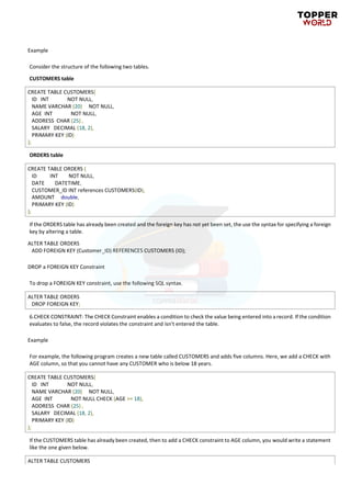 Example
Consider the structure of the following two tables.
CUSTOMERS table
CREATE TABLE CUSTOMERS(
ID INT NOT NULL,
NAME VARCHAR (20) NOT NULL,
AGE INT NOT NULL,
ADDRESS CHAR (25) ,
SALARY DECIMAL (18, 2),
PRIMARY KEY (ID)
);
ORDERS table
CREATE TABLE ORDERS (
ID INT NOT NULL,
DATE DATETIME,
CUSTOMER_ID INT references CUSTOMERS(ID),
AMOUNT double,
PRIMARY KEY (ID)
);
If the ORDERS table has already been created and the foreign key has not yet been set, the use the syntax for specifying a foreign
key by altering a table.
ALTER TABLE ORDERS
ADD FOREIGN KEY (Customer_ID) REFERENCES CUSTOMERS (ID);
DROP a FOREIGN KEY Constraint
To drop a FOREIGN KEY constraint, use the following SQL syntax.
ALTER TABLE ORDERS
DROP FOREIGN KEY;
6.CHECK CONSTRAINT: The CHECK Constraint enables a condition to check the value being entered into a record. If the condition
evaluates to false, the record violates the constraint and isn't entered the table.
Example
For example, the following program creates a new table called CUSTOMERS and adds five columns. Here, we add a CHECK with
AGE column, so that you cannot have any CUSTOMER who is below 18 years.
CREATE TABLE CUSTOMERS(
ID INT NOT NULL,
NAME VARCHAR (20) NOT NULL,
AGE INT NOT NULL CHECK (AGE >= 18),
ADDRESS CHAR (25) ,
SALARY DECIMAL (18, 2),
PRIMARY KEY (ID)
);
If the CUSTOMERS table has already been created, then to add a CHECK constraint to AGE column, you would write a statement
like the one given below.
ALTER TABLE CUSTOMERS
 