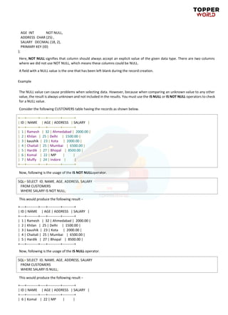 AGE INT NOT NULL,
ADDRESS CHAR (25) ,
SALARY DECIMAL (18, 2),
PRIMARY KEY (ID)
);
Here, NOT NULL signifies that column should always accept an explicit value of the given data type. There are two columns
where we did not use NOT NULL, which means these columns could be NULL.
A field with a NULL value is the one that has been left blank during the record creation.
Example
The NULL value can cause problems when selecting data. However, because when comparing an unknown value to any other
value, the result is always unknown and not included in the results. You must use the IS NULL or IS NOT NULL operators to check
for a NULL value.
Consider the following CUSTOMERS table having the records as shown below.
+----+----------+-----+-----------+----------+
| ID | NAME | AGE | ADDRESS | SALARY |
+----+----------+-----+-----------+----------+
| 1 | Ramesh | 32 | Ahmedabad | 2000.00 |
| 2 | Khilan | 25 | Delhi | 1500.00 |
| 3 | kaushik | 23 | Kota | 2000.00 |
| 4 | Chaitali | 25 | Mumbai | 6500.00 |
| 5 | Hardik | 27 | Bhopal | 8500.00 |
| 6 | Komal | 22 | MP | |
| 7 | Muffy | 24 | Indore | |
+----+----------+-----+-----------+----------+
Now, following is the usage of the IS NOT NULLoperator.
SQL> SELECT ID, NAME, AGE, ADDRESS, SALARY
FROM CUSTOMERS
WHERE SALARY IS NOT NULL;
This would produce the following result −
+----+----------+-----+-----------+----------+
| ID | NAME | AGE | ADDRESS | SALARY |
+----+----------+-----+-----------+----------+
| 1 | Ramesh | 32 | Ahmedabad | 2000.00 |
| 2 | Khilan | 25 | Delhi | 1500.00 |
| 3 | kaushik | 23 | Kota | 2000.00 |
| 4 | Chaitali | 25 | Mumbai | 6500.00 |
| 5 | Hardik | 27 | Bhopal | 8500.00 |
+----+----------+-----+-----------+----------+
Now, following is the usage of the IS NULL operator.
SQL> SELECT ID, NAME, AGE, ADDRESS, SALARY
FROM CUSTOMERS
WHERE SALARY IS NULL;
This would produce the following result −
+----+----------+-----+-----------+----------+
| ID | NAME | AGE | ADDRESS | SALARY |
+----+----------+-----+-----------+----------+
| 6 | Komal | 22 | MP | |
 