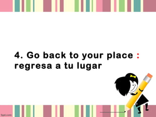 4. Go back to your place :
regresa a tu lugar
 
