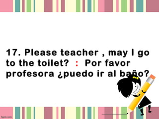 17. Please teacher , may I go
to the toilet? : Por favor
profesora ¿puedo ir al baño?
 