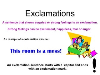 Exclamations
A sentence that shows surprise or strong feelings is an exclamation.

   Strong feelings can be excitement, happiness, fear or anger.


An example of a exclamation sentence:



     This room is a mess!

   An exclamation sentence starts with a capital and ends
                with an exclamation mark.
 