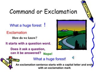 Command or Exclamation

  What a huge forest        !
Exclamation
    How do we know?
It starts with a question word.
   Does it ask a question,
   can it be answered? Nope!
                   What a huge forest!
      An exclamation sentence starts with a capital letter and ends
                      with an exclamation mark
 