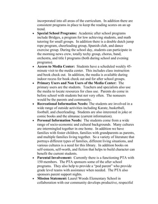 incorporated into all areas of the curriculum. In addition there are
    consistent programs in place to keep the reading scores on an up
    trend.
•   Special School Programs: Academic after school programs
    include Bridges, a program for low achieving students, and math
    tutoring for small groups. In addition there is a double dutch jump
    rope program, cheerleading group, Spanish club, and dance
    exercise group. During the school day, students can participate in
    the morning news crew, totally techy group, chorus, band,
    orchestra, and title I programs (both during school and evening
    programs).
•   Access to Media Center: Students have a scheduled weekly 45-
    minute visit to the media center. This includes class instruction
    and book check out. In addition, the media is available during
    indoor recess for book check out and for after school groups.
•   Primary Users and Non Users of the Media Center: The
    primary users are the students. Teachers and specialists also use
    the media to locate resources for class use. Parents do come in
    before school with students but not very often. The nonusers
    would be the parents and community.
•   Recreational Information Needs: The students are involved in a
    wide range of outside activities including Karate, basketball,
    football, and cheerleading. Students are also interested in joke or
    comic books and the almanac (current information).
•   Personal Information Needs: The students come from a wide
    range of socio-economic and cultural backgrounds. Many cultures
    are intermingled together in one home. In addition we have
    families with foster children, families with grandparents as parents,
    and multiple families living together. So a variety of literature that
    portrays different types of families, different living situations, and
    various cultures is a need for this library. In addition books on
    self-esteem, self-worth, and fiction that helps to build character can
    benefit the current students.
•   Parental Involvement: Currently there is a functioning PTA with
    150 members. The PTA sponsors some of the after school
    programs. They also help to provide a “pod parent” who provide
    grade level teams with assistance when needed. The PTA also
    sponsors parent support nights.
•   Mission Statement: Laurel Woods Elementary School in
    collaboration with our community develops productive, respectful
 