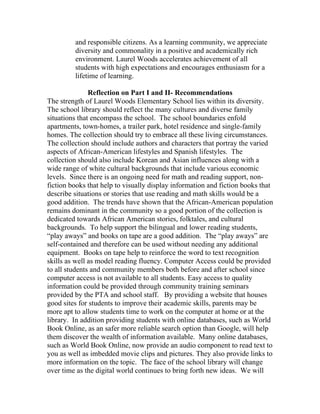 and responsible citizens. As a learning community, we appreciate
         diversity and commonality in a positive and academically rich
         environment. Laurel Woods accelerates achievement of all
         students with high expectations and encourages enthusiasm for a
         lifetime of learning.

               Reflection on Part I and II- Recommendations
The strength of Laurel Woods Elementary School lies within its diversity.
The school library should reflect the many cultures and diverse family
situations that encompass the school. The school boundaries enfold
apartments, town-homes, a trailer park, hotel residence and single-family
homes. The collection should try to embrace all these living circumstances.
The collection should include authors and characters that portray the varied
aspects of African-American lifestyles and Spanish lifestyles. The
collection should also include Korean and Asian influences along with a
wide range of white cultural backgrounds that include various economic
levels. Since there is an ongoing need for math and reading support, non-
fiction books that help to visually display information and fiction books that
describe situations or stories that use reading and math skills would be a
good addition. The trends have shown that the African-American population
remains dominant in the community so a good portion of the collection is
dedicated towards African American stories, folktales, and cultural
backgrounds. To help support the bilingual and lower reading students,
“play aways” and books on tape are a good addition. The “play aways” are
self-contained and therefore can be used without needing any additional
equipment. Books on tape help to reinforce the word to text recognition
skills as well as model reading fluency. Computer Access could be provided
to all students and community members both before and after school since
computer access is not available to all students. Easy access to quality
information could be provided through community training seminars
provided by the PTA and school staff. By providing a website that houses
good sites for students to improve their academic skills, parents may be
more apt to allow students time to work on the computer at home or at the
library. In addition providing students with online databases, such as World
Book Online, as an safer more reliable search option than Google, will help
them discover the wealth of information available. Many online databases,
such as World Book Online, now provide an audio component to read text to
you as well as imbedded movie clips and pictures. They also provide links to
more information on the topic. The face of the school library will change
over time as the digital world continues to bring forth new ideas. We will
 