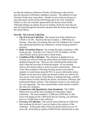 see that the reference collection of books will decrease as the trend to
provide interactive informative databases increase. The addition of more
electronic books may come about. Already we are seeing an increase in
sites that picture books off the shelf being read to the view. Storybook
Online is a free site currently sponsored by the Screen Actors Guild.
Although nothing can replace the joy of reading a book for some this joy
may be found through the electronic advances that the future may bring to
the school library.

Part III: The Current Collection
  • Size of Current Collection: The current size of the collection at
      LWES is 14, 081. Based on the last inventory, 1, 800 books are
      missing. Since they are missing, they can’t be withdrawn for a certain
      time period and therefore the collection is slowly being up-dated to
      accuracy.
  • Daily Circulation Figures: On average the daily circulation is 200
      books per day. Each day 4 to 5 classes of 25-30 students visit the
      school library and are given time to check books.
  • Condition of the Collection: The collection is displayed in an
      inviting way with low shelving which allows for books covers to be
      displayed along the top. There are also colorful guide markers that
      show where the next part of collection begins. So on crowded
      shelves, this feature makes it easier to locate wanted books. There are
      4 new Mac computers with large inviting screens to be used by
      students to locate books using the PAC or access information online.
      Graphic novels and series books are housed on their own shelves for
      easy access. Each section of the library is marked with large, colorful
      wooden letters to easily identify the fiction, non-fiction, reference, and
      professional library sections. The reference section is very small and
      not very appealing. The most current books in that section would be
      the class sets Almanacs.
  • Comparison with Quantitative State Standards: The LWES
      library does exceed the state standards for elementary school
      collections. The state standard is 12,000 and LWES had 14, 081.
      Even with taking out the 1,800 items that are missing, you still have
      just over 12,000 items in the collection.
  • Currency of Collection: The current school librarian at LWES has
      been working for the last 2 years to improve the currency of the
      collection. At this point many of the non-fiction books are over 10
      years old. In the Dewey section of 600-629 the collection has a total
 