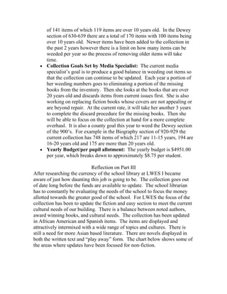 of 141 items of which 119 items are over 10 years old. In the Dewey
     section of 630-639 there are a total of 170 items with 100 items being
     over 10 years old. Newer items have been added to the collection in
     the past 2 years however there is a limit on how many items can be
     weeded per year so the process of removing older items will take
     time.
   • Collection Goals Set by Media Specialist: The current media
     specialist’s goal is to produce a good balance in weeding out items so
     that the collection can continue to be updated. Each year a portion of
     her weeding numbers goes to eliminating a portion of the missing
     books from the inventory. Then she looks at the books that are over
     20 years old and discards items from current issues first. She is also
     working on replacing fiction books whose covers are not appealing or
     are beyond repair. At the current rate, it will take her another 3 years
     to complete the discard procedure for the missing books. Then she
     will be able to focus on the collection at hand for a more complete
     overhaul. It is also a county goal this year to weed the Dewey section
     of the 900’s. For example in the Biography section of 920-929 the
     current collection has 748 items of which 217 are 11-15 years, 194 are
     16-20 years old and 175 are more than 20 years old.
   • Yearly Budget/per pupil allotment: The yearly budget is $4951.00
     per year, which breaks down to approximately $8.75 per student.

                             Reflection on Part III
After researching the currency of the school library at LWES I became
aware of just how daunting this job is going to be. The collection goes out
of date long before the funds are available to update. The school librarian
has to constantly be evaluating the needs of the school to focus the money
allotted towards the greater good of the school. For LWES the focus of the
collection has been to update the fiction and easy section to meet the current
cultural needs of our building. There is a balance between noted authors,
award winning books, and cultural needs. The collection has been updated
in African American and Spanish items. The items are displayed and
attractively intermixed with a wide range of topics and cultures. There is
still a need for more Asian based literature. There are novels displayed in
both the written text and “play away” form. The chart below shows some of
the areas where updates have been focused for non-fiction.
 