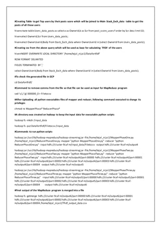 #Creating Table to get Top users by their posts score which will be joined to Main Stack_Exch_data table to get the
posts of all those users
hive>create tableUsers_data_posts as selecta as OwnerId,b as Scr from post_score_users f order by Scr desc limit10;
hive>select OwnerId,Scr from Users_data_posts;
hive>select OwnerUserId,Body from Stack_Exch_data where OwnerUserId in (select OwnerId from Users_data_posts);
#Creating csv from the above query which will be used as base for calculating TFIDF of the users
hive>INSERT OVERWRITE LOCAL DIRECTORY '/home/tejal_nijai2/Datafortfidf'
ROW FORMAT DELIMITED
FIELDS TERMINATED BY ','
select OwnerUserId,Body from Stack_Exch_data where OwnerUserId in (selectOwnerId from Users_data_posts);
#To check the generated file in GCP
cd Datafortfidf/
#Command to remove comma from the file so that file can be used as input for MapReduce program
sed 's/,/ /g' 000000_0 > Filetocsv
#After Uploading all python executables files of mapper and reducer, following command executed to change its
privileges
chmod +x MapperPhase* ReducerPhase*
#A directory was created on hadoop to keep the input data for executable python scripts
hadoop fs -mkdir /input_data
hadoop fs -put Datafortfidf/Filetocsv /input_data
#Commands to run python scripts
hadoop jar /usr/lib/hadoop-mapreduce/hadoop-streaming.jar -file/home/tejal_nijai2/MapperPhaseOne.py
/home/tejal_nijai2/ReducerPhaseOne.py -mapper "python MapperPhaseOne.py" -reducer "python
ReducerPhaseOne.py" -input hdfs://cluster-9caf-m/input_data/Filetocsv -output hdfs://cluster-9caf-m/output4
hadoop jar /usr/lib/hadoop-mapreduce/hadoop-streaming.jar -file/home/tejal_nijai2/MapperPhaseTwo.py
/home/tejal_nijai2/ReducerPhaseTwo.py -mapper "python MapperPhaseTwo.py" -reducer "python
ReducerPhaseTwo.py" -inputhdfs://cluster-9caf-m/output4/part-00000 hdfs://cluster-9caf-m/output4/part-00001
hdfs://cluster-9caf-m/output4/part-00002 hdfs://cluster-9caf-m/output4/part-00003 hdfs://cluster-9caf-
m/output4/part-00004 -output hdfs://cluster-9caf-m/output5
hadoop jar /usr/lib/hadoop-mapreduce/hadoop-streaming.jar -file/home/tejal_nijai2/MapperPhaseThree.py
/home/tejal_nijai2/ReducerPhaseThree.py -mapper "python MapperPhaseThree.py" -reducer "python
ReducerPhaseThree.py" -input hdfs://cluster-9caf-m/output5/part-00000 hdfs://cluster-9caf-m/output5/part-00001
hdfs://cluster-9caf-m/output5/part-00002 hdfs://cluster-9caf-m/output5/part-00003 hdfs://cluster-9caf-
m/output5/part-00004 -output hdfs://cluster-9caf-m/output6
#Final output of the MapReduce program is merged into a file
hadoop fs -getmerge hdfs://cluster-9caf-m/output6/part-00000 hdfs://cluster-9caf-m/output6/part-00001
hdfs://cluster-9caf-m/output6/part-00002 hdfs://cluster-9caf-m/output6/part-00003 hdfs://cluster-9caf-
m/output6/part-00004 /home/tejal_nijai2/Tfidf_output_data.csv
 