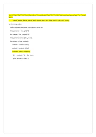 'some','than','that','the','their','them','then','there','these','they','this','tis','to','too','twas','us','wants','was','we','were','
what',
'when','where','which','while','who','whom','why','will','with','would','yet','you','your'];
for linein sys.stdin:
line= line.translate(None, punctuation).strip('t')
line_contents = line.split("")
doc_name = line_contents[0]
line_contents.remove(doc_name)
for content in line_contents:
content = content.lower()
content = content.rstrip()
if content not in stopwords:
key = content + "," + doc_name
print'%st%s' % (key, 1)
 