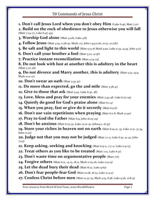 50 Commands of Jesus Christ

1. Don't call Jesus Lord when you don't obey Him (Luke 6:46, Matt 7:21)
2. Build on the rock of obedience to Jesus otherwise you will fall
(Matt 7:24-27, Luke 6:47-49)
3. Worship God alone (Matt 4:10b, Luke 4:8)
4. Follow Jesus (Matt 4:19, 11:28-30, Mark 1:17, John 1:43,12:26, 10:27, 21:22b)
5. Be salt and light to this world (Matt 5:13-16 Mark 9:50, Luke 11:33, 14:34. John 3:21)
6. Don't call your brother a fool (Matt 5:22, 12:36)
7. Practice instant reconciliation (Matt 5:24-25)
8. Do not look with lust at another this is adultery in the heart
(Matt 5:27-28)
9. Do not divorce and Marry another, this is adultery (Matt 5:32, 19:9,
Mark 10:11-12)
10. Don't swear an oath (Matt 5:33-37)
11. Do more than expected, go the 2nd mile (Matt 5:38-41)
12. Give to those that ask (Matt 5:42, Luke 6:30, 38)
13. Love, bless and pray for your enemies (Matt 5:43-48, Luke 6:27-29)
14. Quietly do good for God's praise alone (Matt 6:1-4)
15. When you pray, fast or give do it secretly (Matt 6:5-6)
16. Don't use vain repetitions when praying (Matt 6:7-8, Mark 12:40)
17. Pray to God the Father (Matt 6:9, John 16:23-24)
18. Don't be anxious (Matt 6:25-32, Luke 12:22-30, John14:1, 16:33)
19. Store your riches in heaven not on earth (Matt 6:19-21, 33, Luke 12:21, 31-34,
John 12:25)
20. Judge not that you may not be judged (Matt 7:1-5, Luke 6:37, 41-42, John
7:24)
21. Keep asking, seeking and knocking (Matt 6:9-11, 7:7-11, Luke 11:9-13)
22. Treat others as you like to be treated (Matt 7:12, Luke 6:31)
23. Don't waste time on argumentative people (Matt 7:6)
24. Forgive others (Matt 6:12, 14-15, 18:21, Mark 11:25-26, Luke 11:9-13)
25. Let the dead bury their dead (Matt 8:22, Luke 9:6a)
26. Don't fear people-fear God (Matt 10:28, 16:23, Luke 12:4-5)
27. Confess Christ before men (Matt 10:32-33, Mark 5:19, 8:38, Luke 9:26, 12:8-9)

   Free resource from Word Of God Team, www.WordOfGod.in                    Page 1
 