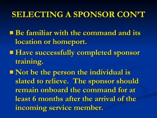 SELECTING A SPONSOR CON’T Be familiar with the command and its location or homeport. Have successfully completed sponsor training. Not be the person the individual is slated to relieve.  The sponsor should remain onboard the command for at least 6 months after the arrival of the incoming service member. 