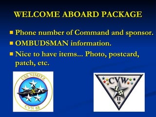 WELCOME ABOARD PACKAGE Phone number of Command and sponsor. OMBUDSMAN information. Nice to have items... Photo, postcard, patch, etc. 