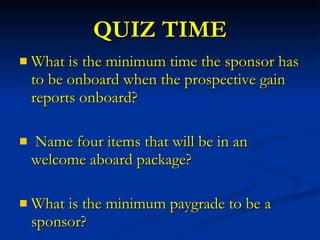 QUIZ TIME What is the minimum time the sponsor has to be onboard when the prospective gain reports onboard? Name four items that will be in an welcome aboard package? What is the minimum paygrade to be a sponsor? 