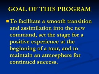 GOAL OF THIS PROGRAM To facilitate a smooth transition and assimilation into the new command, set the stage for a positive experience at the beginning of a tour, and to maintain an atmosphere for continued success. 