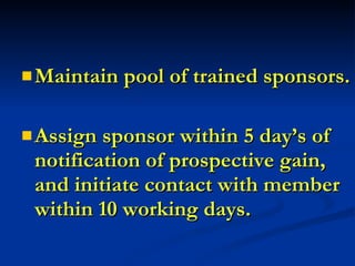 WHAT MAKES A SUCCESSFUL SPONSOR PROGRAM?   Maintain pool of trained sponsors. Assign sponsor within 5 day’s of notification of prospective gain, and initiate contact with member within 10 working days. 